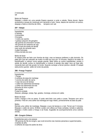 2 maracujás
sal

Modo de Preparar
Despeje o azeite em uma panela Espere aquecer e junte a cebola. Deixe dourar. Agora
acrescente a poupa do maracujá com semente e tudo. mexa, depois de cozinhar um pouco,
despeje o fubá e a farinha de milho, tempere com sal.

297 - Vatapá

Ingredientes
4 cebolas
2 pimentões
4 tomates
1 molho de coentro
1 pedaço pequeno de gengibre
100 gramas de amendoim torrado
100 gramas de castanha de caju
meia xícara de azeite de dendê
meio quilo de camarão seco
4 pães franceses
2 litros de leite de coco

Modo de fazer
O vatapá pode ser feito com farinha de trigo, mas os baianos preferem o pão dormido. Os
pães tem que ser colocado de molho no leite de coco por 15 minutos. Depois é só bater no
liqüidificador e colocar numa panela grande. Bata todos os outros ingredientes, exceto o
azeite de dendê, juntos no liqüidificador e misture à panela dos pães. leve ao fogo alto,
mexendo bem prá não grudar no fundo. Quando começar a ferver ponha o dendê. O vatapá
está pronto quando soltar do fundo da panela.

298 - Frango Tropical

Ingredientes
1 frango
2 colheres de sopa de manteiga
1 concha de caldo de carne
1 copo de suco de laranja
1 colher de sobremesa de laranja
1 colher de sobremesa de mel
Pimenta do reino a gosto
Sal a gosto
Frutas à vontade
Abacaxi, pêssego, cereja, figo, goiaba, morango, ameixa em calda

Modo de fazer
Corte o frango e tire os ossos. O prato será feito com peito e coxas. Tempere com sal e
pimenta. Frite em uma colher de manteiga em fogo médio, primeiramente do lado da pele.

Molho
Derreta uma colher de manteiga. Despeje o suco de laranja e o mel. Ferver por 5 minutos.
Despeje o caldo de carne. Enfeite o prato com alface as frutas cortadas, tomate e salsinha.
Despeje o molho sobre o frango e as frutas. Sugestão de acompanhamento arroz colorido
chinês.

299 - Congrio Chileno

Ingredientes para uma pessoa
150 gramas de file de congrio, que você encontra nas maiores peixarias e supermercados...
3 dentes de alho
2 colheres de sopa de azeite de oliva



                                                                                        99
 