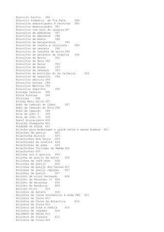 Biscoito Palito   384
Biscoito simpatia da Tia Dyla      384
Biscoitos amanteigados 4 receitas 385
Biscoitos Amanteigados 387
Biscoitos com suco de laranja 387
Biscoitos de Amêndoas   387
Biscoitos de Amendoim   388
Biscoitos de Aveia      388
Biscoitos de batata-doce      389
Biscoitos de canela e chocolate    389
Biscoitos de cerveja    390
Biscoitos de farinha de arroz 390
Biscoitos de gengibre da Rogelia   390
Biscoitos de Maria      391
Biscoitos de Nata 392
Biscoitos de Natal      392
Biscoitos de Nozes      393
Biscoitos de Pessach    393
Biscoitos de polvilho do Ze Caldeira     393
Biscoitos de sequilho   394
Biscoitos delícia 394
Biscoitos Duryea 394
Biscoitos Mentira 395
Biscoitos Papa-Ovo      395
Bisnaga Caseira   395
Black Russian     396
Blintzes    396
Bloody Mary drink 397
Bobó de camarão do Cyber      397
Bobó de Camarão da Nice 398
Bobó de camarão   398
Boca de lobo I    399
Boca de lobo II   399
Boeuf bourguignon 400
Bolacha Champanhe 401
BOLACHA DE AVEIA 401
Bolacha para modelagem e glacê cetim e massa bombom   401
Bolachas de queijo      402
Bolachinha Bicolor      403
Bolachinhas Ana Paula   403
Bolachinhas de araruta 404
Bolachinhas de goma     404
Bolachinhas Torcidas da Mamãe 404
Bolachinhas 405
Bolinha aos 4 queijos   405
Bolinha de Queijo da Dalva    405
Bolinhas de café diet   406
Bolinhas de queijo      406
Bolinhas de Queijo dos Deuses 407
Bolinhas de queijo rápidas    407
Bolinhas de Queijo      407
Bolinho de arroz recheado     408
Bolinho de Bacalhau II 408
Bolinho de Bacalhau     408
Bolinho de Mandioca     409
Bolinho Frito     410
Bolinhos de batata      410
Bolinhos de Carne econômicos à moda FMI 411
Bolinhos de Chuva 411
Bolinhos de Chuva da Antartica     412
Bolinhos de Chuva 412
Bolinhos de fubá e cebola     413
Bolinhos de legumes     414
BOLINHOS DE PEIXE 415
Bolinhos de Vinagre     415
Bolinhos de Vinho 416
 