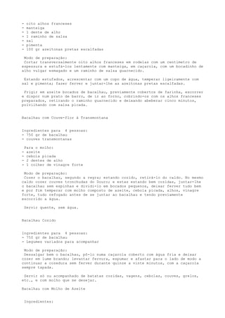 -    oito alhos franceses
-    manteiga
-    1 dente de alho
-    1 raminho de salsa
-    sal
-    pimenta
-    100 gr azeitonas pretas escalfadas

 Modo de preparação:
 Cortar transversalmente oito alhos franceses em rodelas com um centímetro de
espessura e estufá-los lentamente com manteiga, em caçarola, com um bocadinho de
alho vulgar esmagado e um raminho de salsa guarnecido.

 Estando estufados, acrescentar com um copo de água, temperar ligeiramente com
sal e pimenta; fazer ferver e juntar-lhe as azeitonas pretas escalfadas.

 Frigir em azeite bocados de bacalhau, previamente cobertos de farinha, escorrer
e dispor num prato de barro, de ir ao forno, cobrindo-os com os alhos franceses
preparados, retirando o raminho guarnecido e deixando abeberar cinco minutos,
polvilhando com salsa picada.


Bacalhau com Couve-flor à Transmontana


Ingredientes para 4 pessoas:
- 750 gr de bacalhau
- couves transmontanas

    Para o molho:
-    azeite
-    cebola picada
-    2 dentes de alho
-    1 colher de vinagre forte

 Modo de preparação:
 Cozer o bacalhau, segundo a regra; estando cozido, retirá-lo do caldo. No mesmo
caldo cozer couves tronchudas do Douro; e estas estando bem cozidas, juntar-lhe
o bacalhau sem espinhas e dividi-lo em bocados pequenos, deixar ferver tudo bem
e por fim temperar com molho composto de azeite, cebola picada, alhos, vinagre
forte, tudo refogado antes de se juntar ao bacalhau e tendo previamente
escorrido a água.

    Servir quente, sem água.


Bacalhau Cozido


Ingredientes para 4 pessoas:
- 750 gr de bacalhau
- Legumes variados para acompanhar

 Modo de preparação:
 Dessalgar bem o bacalhau, pô-lo numa caçarola coberto com água fria e deixar
cozer em lume brando; levantar fervura, espumar e afastar para o lado de modo a
continuar a cozedura sem ferver durante quinze a vinte minutos, com a caçarola
sempre tapada.

 Servir só ou acompanhado de batatas cozidas, vagens, cebolas, couves, grelos,
etc., e com molho que se desejar.

Bacalhau com Molho de Azeite


    Ingredientes:
 