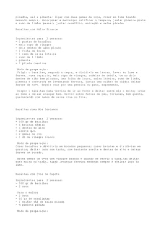 picados, sal e pimenta; ligar com duas gemas de ovos, cozer em lume brando
mexendo sempre, incorporar a manteiga; retificar o tempero, juntar pimenta preta
e sumo de limão; passar, juntar cerefólio, estragão e salsa picada.

Bacalhau com Molho Picante


Ingredientes para 2 pessoas:
- 2 postas de bacalhau
- meio copo de vinagre
- dois dentes de alho picado
- 1 folha de louro
- 1 ramo de salsa inteira
- sumo de 1 limão
- pimenta
- 1 pitada coentros

 Modo de preparação:
 Frigir o bacalhau, segundo a regra, e dividi-lo em lascas. Levar ao lume a
ferver, numa caçarola, meio copo de vinagre, rodelas de cebola, um ou dois
dentes de alho bem picados, uma folha de louro, salsa inteira, sumo de limão,
pimenta e coentros; em levantando fervura, juntar uma colher de caldo; deixar
ferver de novo, depois coar por uma peneira ou pano, espremendo.

 Dispor o bacalhau numa terrina de ir ao forno e deitar sobre ele o molho; levar
ao lume e deixar enxugar bem. Servir sobre fatias de pão, torradas, bem quente,
guarnecendo com ramos de salsa crua ou fria.



Bacalhau como Nós Gostamos


Ingredientes para 2 pessoas:
- 500 gr de bacalhau
- 5 batatas médias
- 3 dentes de alho
- azeite q.b.
- 2 gemas de ovo
- 1 dl de vinagre branco

 Modo de preparação:
Cozer bacalhau e dividi-lo em bocados pequenos; cozer batatas e dividi-las em
quartos; deitar tudo num tacho, com bastante azeite e dentes de alho e deixar
ferver um bocado.

 Bater gemas de ovos com vinagre branco e quando se servir o bacalhau deitar
este molho no tacho, fazer levantar fervura mexendo sempre e retirar logo do
lume.


Bacalhau com Ovos de Capote

Ingredientes para 2 pessoas:
- 500 gr de bacalhau
- 2 ovos

    Para o molho:
-    2 ovos
-    50 gr de cebolinhas
-    1 colher chá de salsa picada
-    ½ pimento picado

    Modo de preparação:
 