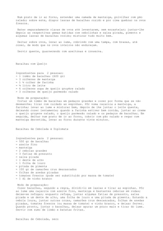 Num prato de ir ao forno, estender uma camada de manteiga, polvilhar com pão
ralado; sobre este, dispor lascas de bacalhau cozido e por cima quebrar os ovos
frescos.

 Bater separadamente claras de ovos até levantarem, sem encastelar; juntar-lhe
depois as respectivas gemas batidas com cebolinhas e salsa picada, pimento e
algumas lascas de bacalhau cozido; misturar tudo muito bem.

 Deitar sobre ovos, levar ao lume, cobrindo com uma tampa, com brasas, até
cozer, de modo que os ovos inteiros não endureçam.

 Servir quente, guarnecendo com azeitonas e conserva.



Bacalhau com Queijo


Ingredientes   para 2 pessoas:
- 1 lombo de   bacalhau (600 gr)
- 3 colheres   de manteiga
- 1 ½ colher   de farinha
- ½ litro de   leite
- 6 colheres   sopa de queijo gruyère ralado
- 3 colheres   de queijo parmesão ralado

 Modo de preparação:
 Cortar um lombo de bacalhau em pedaços grandes e cozer por forma que se não
desmanche; tirar com cuidado as espinhas. Pôr numa caçarola a manteiga, a
farinha; levar ao lume e misturar bem, depois de lhe juntar o leite quente,
deixando cozer lentamente; quando a farinha estiver bem cozida, juntar ao creme
o queijo gruyere ralado, o queijo parmesão ralado e os pedaços de bacalhau. Em
seguida, deitar num prato de ir ao forno, cobrir com pão ralado e regar com
manteiga derretida, levar ao forno durante vinte minutos.


Bacalhau de Cebolada à Diplomata


Ingredientes para 2 pessoas:
- 500 gr de bacalhau
- azeite fino
- manteiga
- 2 cebolas grandes
- 3 fatias de presunto
- salsa picada
- 1 dente de alho
- 1 folha de louro
- pitada de pimenta
- 100 gr de camarões crus descascados
- folhas de azedas picadas
- tomates frescos (pode ser substituído por massa de tomate)
- 1 dl de vinho branco

 Modo de preparação:
 Cozer bacalhau, segundo a regra, dividi-lo em lascas e tirar as espinhas. Pôr
ao lume uma caçarola com azeite fino, manteiga e bastantes cebolas em rodas;
deixe-se refogar; enquanto refoga, juntar algumas fatias de presunto, salsa
picada e um dente de alho, uma folha de louro e uma pitada de pimenta. Estando a
cebola loura, juntar outras cruas, camarões crus descascados, folhas de azedas
picadas, tomates frescos (ou massa de tomate) e vinho branco, e deixar ferver.
Quando pronto, juntar o bacalhau, deixar apurar um pouco mais e tirar do lume.
Servir com sumo de limão e batatas fritas.


Bacalhau de Cebolada, seco
 