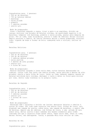 Ingredientes para 2 pessoas:
- 500 gr de bacalhau
- 700 gr batatas médias
- manteiga
- salsa picada
- pimenta
- 3 cebolas grandes
- azeite q.b.

 Modo de preparação:
 Cozer o bacalhau segundo a regra, tirar a pele e as espinhas, dividir em
lascas; misturar com bocados de batatas cozidas, em quantidade superior à do
bacalhau; temperar com manteiga, pimenta e salsa picada, passar pela máquina de
picar. Pôr ao lume, numa frigideira, azeite e rodas de cebolas; deixar aloirar;
depois escorrer a cebola. No azeite fervente deitar a massa preparada, misturar
tudo, ligando de modo a formar um bolo; começando este a aloirar, retirar do
lume.


Bacalhau Delicioso


Ingredientes para 2 pessoas:
- 500 gr de bacalhau
- 500 gr de batatas
- 3 cebolas médias picadas
- salsa partida
- 3 dentes de alho picados
- azeite q.b.
- ½ folha de louro

 Modo de preparação:
 Desfiar bacalhau salgado e lavar muito bem; cortar batatas descascadas às
rodelas, juntar tudo num tacho com cebola picada, salsa partida e dentes de alho
picados, azeite e meia folha de louro. Levar ao lume, mexendo sempre; quando as
batatas estiverem meio cozidas, destapar o tacho e meter no forno para aloirar
por cima. Servir numa travessa ou no próprio tacho.


Bacalhau de Segredo


Ingredientes para 2 pessoas:
- 500 gr de bacalhau
- 600 gr de batatas
- 3 cebolas grandes
- azeite q.b.
- 2 folhas de louro
- sal

 Modo de preparação:
 Dessalgar bem o bacalhau e dividir em lascas; descascar batatas e cebolas e
cortar às rodas. Pôr tudo numa caçarola com azeite fino, folhas de louro, sal,
dispondo uma camada de azeite, sobre esta, uma camada de bacalhau, a seguir uma
de batatas, depois uma de cebolas, com folhas de louro, e uma pitada de sal;
sobre esta, deitar azeite e mais camadas dos mesmos elementos pela ordem
indicada até que a caçarola fique quase cheia. Tapar muito bem, levar ao lume,
deixar ferver, não destapando nunca, e passada meia hora retirar do lume.


Bacalhau do Céu


Ingredientes para     4 pessoas:
 