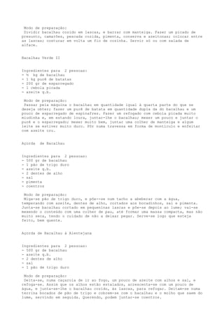 Modo de preparação:
 Dividir bacalhau cozido em lascas, e barrar com manteiga. Fazer um picado de
presunto, camarões, pescada cozida, pimenta, conserva e azeitonas; colocar entre
as lascas; costurar em volta um fio de cozinha. Servir só ou com salada de
alface.


Bacalhau Verde II


Ingredientes para 2 pessoas:
- ½ kg de bacalhau
- 1 kg purê de batatas
- 200 gr de esparregado
- 1 cebola picada
- azeite q.b.

 Modo de preparação:
 Passar pela máquina o bacalhau em quantidade igual à quarta parte do que se
deseja obter; fazer um purê de batata em quantidade dupla da do bacalhau e um
pouco de esparregado de espinafres. Fazer um refogado com cebola picada muito
miudinha e, em estando loura, juntar-lhe o bacalhau; mexer um pouco e juntar o
purê e o esparregado; mexer muito bem, juntar uma colher de manteiga e algum
leite se estiver muito duro. Pôr numa travessa em forma de montículo e enfeitar
com azeite cru.


Açorda   de Bacalhau


Ingredientes para 2 pessoas:
- 500 gr de bacalhau
- 1 pão de trigo duro
- azeite q.b.
- 2 dentes de alho
- sal
- pimenta
- coentros

 Modo de preparação:
 Miga-se pão de trigo duro, e põe--se num tacho a abeberar com a água,
temperando com azeite, dentes de alho, cortados aos bocadinhos, sal e pimenta.
Junta-se bacalhau cortado em pequeninas lascas e põe-se depois ao lume; vai-se
mexendo o conteúdo com uma colher de pau, até formar uma massa compacta, mas não
muito seca, tendo o cuidado de não a deixar pegar. Serve-se logo que esteja
feito, bem quente.


Açorda de Bacalhau à Alentejana


Ingredientes para 2 pessoas:
- 500 gr de bacalhau
- azeite q.b.
- 2 dentes de alho
- sal
- 1 pão de trigo duro

 Modo de preparação:
 Deita-se, numa caçarola de ir ao fogo, um pouco de azeite com alhos e sal, e
refoga-se. Assim que os alhos estão estalados, acrescenta-se com um pouco de
água, e junta-se-lhe o bacalhau cozido, às lascas, para refogar. Deitam-se numa
terrina bocados de pão de trigo e cobrem-se com o bacalhau e o molho que saem do
lume, servindo em seguida. Querendo, podem juntar-se coentros.
 