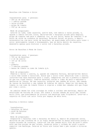 Bacalhau com Tomates e Arroz


Ingredientes para 2 pessoas:
- 600 gr de bacalhau
- 1 cebola grande
- salsa picada
- polpa de tomate
- 250 gr de arroz

 Modo de preparação:
 Leva-se ao lume, numa caçarola, azeite bom, com cebola e salsa picada, e,
quando a cebola estiver loura, deita-se-lhe o bacalhau picado pela máquina,
polpa de tomates sem pele e sementes (ou, na sua falta, massa de tomates) e um
pouco de caldo da cozedura do bacalhau; deixa-se ferver um pouco, e depois
acrescenta--se com mais caldo de bacalhau, em quantidade suficiente para cozer o
arroz (previamente lavado e branqueado), que se deita dentro da caçarola,
mexendo-a apenas para misturar o arroz com o bacalhau picado.


Arroz de Bacalhau à Moda de Crato


Ingredientes para 2 pessoas:
- 500 gr de bacalhau
- 2 dl de azeite
- 125 gr de arroz
- sal
- pimenta
- 3 cebolas grandes
- massa de tomate ou sumo de tomate q.b.

 Modo de preparação:
 Põem-se a ferver o azeite, e, quando em completa fervura, deitam-se-lhe dentro
o arroz bem lavado e escorrido. Assim que o arroz tiver absorvido todo o azeite,
junta-se--lhe água bastante para o cozer, tempera-se com sal e pimenta e espera-
se que ele fique enxuto. Toma-se bacalhau cozido e limpo de pele e espinhas e
desfaz-se às lascas. Em uma caçarola, ponha-se uma camada de arroz, uma camada
de lascas de bacalhau e uma camada de rodelas de cebola. Rega--se com massa de
tomate ou com sumo de tomate fresco e siga-se a ordem das camadas até que fique
por cima o arroz.

 As cebolas devem ter sido cortadas às rodas e cozidas sem manteiga, depois de
envolvidas em farinha de trigo. Pôr sobre a última camada de arroz pão ralado
muito fino, que previamente se alourou com manteiga numa frigideira. Leva--se a
caçarola ao forno com calor forte por espaço de meia hora.


Bacalhau à António Lemos


 Ingredientes:
- bacalhau do Natal
- purê de batatas
- pão ralado

 Modo de preparação:
 Prepara-se o bacalhau como o bacalhau do Natal e, depois de preparado assim,
deita-se em uma travessa de ir ao fogo; metam-se-lhe na massa azeitonas pretas e
alguns bocados de conserva, cubra--se com uma camada muito fina de purê e sobre
este uma boa porção de pão ralado, tendo-se antes o cuidado de untar a parte
superior com manteiga. Leve-se ao forno até tostar bem o pão ralado e sirva-se
quente.
 