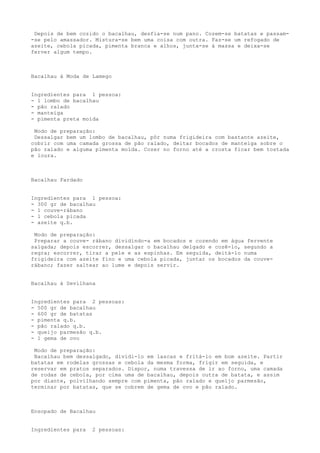 Depois de bem cozido o bacalhau, desfia-se num pano. Cozem-se batatas e passam-
-se pelo amassador. Mistura-se bem uma coisa com outra. Faz-se um refogado de
azeite, cebola picada, pimenta branca e alhos, junta-se à massa e deixa-se
ferver algum tempo.



Bacalhau à Moda de Lamego


Ingredientes para 1 pessoa:
- 1 lombo de bacalhau
- pão ralado
- manteiga
- pimenta preta moída

 Modo de preparação:
 Dessalgar bem um lombo de bacalhau, pôr numa frigideira com bastante azeite,
cobrir com uma camada grossa de pão ralado, deitar bocados de manteiga sobre o
pão ralado e alguma pimenta moída. Cozer no forno até a crosta ficar bem tostada
e loura.



Bacalhau Fardado


Ingredientes para 1 pessoa:
- 300 gr de bacalhau
- 1 couve-rábano
- 1 cebola picada
- azeite q.b.

 Modo de preparação:
 Preparar a couve- rábano dividindo-a em bocados e cozendo em água fervente
salgada; depois escorrer, dessalgar o bacalhau delgado e cozê-lo, segundo a
regra; escorrer, tirar a pele e as espinhas. Em seguida, deitá-lo numa
frigideira com azeite fino e uma cebola picada, juntar os bocados da couve-
rábano; fazer saltear ao lume e depois servir.


Bacalhau à Sevilhana


Ingredientes para 2 pessoas:
- 500 gr de bacalhau
- 600 gr de batatas
- pimenta q.b.
- pão ralado q.b.
- queijo parmesão q.b.
- 1 gema de ovo

 Modo de preparação:
 Bacalhau bem dessalgado, dividi-lo em lascas e fritá-lo em bom azeite. Partir
batatas em rodelas grossas e cebola da mesma forma, frigir em seguida, e
reservar em pratos separados. Dispor, numa travessa de ir ao forno, uma camada
de rodas de cebola, por cima uma de bacalhau, depois outra de batata, e assim
por diante, polvilhando sempre com pimenta, pão ralado e queijo parmesão,
terminar por batatas, que se cobrem de gema de ovo e pão ralado.



Ensopado de Bacalhau


Ingredientes para   2 pessoas:
 