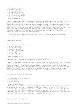 -    500 gr de bacalhau
-    1 cebola grande
-    1 dente de alho
-    1 raminho da salsa
-    1 colher de manteiga
-    miolo de 1 pão médio
-    300 gr de purê de batatas
    Modo de preparação:

 Cozer o bacalhau, tirar a pele e as espinhas e passar pela máquina de picar. A
parte picar cebola, um dente de alho e um raminho de salsa, levar ao lume e
alourar em manteiga; estando a cebola passada, juntar o bacalhau, deixar ferver
um pouco, mexendo sempre, e juntar um bocado de miolo de pão, previamente
abeberado no caldo da cozedura do bacalhau; desfazer bem o pão com uma colher de
pau e ir ligando com o picado; estando bem ligado, temperar com pimenta e
retirar do lume; em seguida pôr o picado numa assadeira, que possa servir na
mesa, e alisar por cima com uma espátula.

 Com o purê de batatas cobrir o picado, alisar de novo e levar ao forno para
corar.


Filetes de Bacalhau


Ingredientes para 4 pessoas:
- 1 kg de bacalhau
- 2 cebolas grandes
- 2 dentes de alho
- 1 pitada de pimenta
- sumo de limão
- farinha de trigo

 Modo de preparação:
 Cortar em filetes bacalhau cru e bem dessalgado; passar por ovo batido e pão
ralado; fritar em azeite ou manteiga até aloirarem bem.

 Fazer um refogado com cebola partida em bocados, um ou dois dentes de alho, uma
pitada de pimenta e as aparas, peles e espinhas de bacalhau; estando a cebola
quase a alourar, juntar água em quantidade suficiente para depois de apurada
produzir o molho que se deseje. Estando bem apurado e o bacalhau quase desfeito,
passar por coador fino; levar de novo ao lume a ligar, juntar sumo de limão e
farinha para engrossar. Servir em molheira, ao mesmo tempo que os filetes.


Surpresa de Filetes de Bacalhau


Ingredientes para 4 pessoas:
- 1 kg de bacalhau
- molho bechamel

 Modo de Preparação:
 Dessalgar o bacalhau e cozê-lo, segundo a regra; escorrê-lo e tirar-lhe a pele
e as espinhas. Dividir o bacalhau em filetes, dispô-los num prato e cobri-los
com molho Bechamel bem espesso; deixar esfriar. Em seguida, enrolar cada filete
no molho, depois passá-los por um aparelho de fritar e deitá-los em azeite
fervente; deixar alourar, escorrer e dispor numa travessa guarnecida com rodelas
de limão. Servir com molho tártaro ou em molheira à parte.



Bacalhau Frito de Fricassé


Ingredientes para     4 pessoas:
 