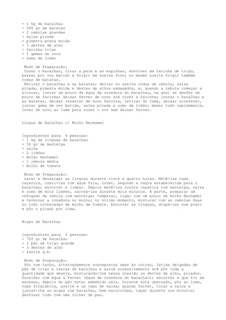 -   1 kg de bacalhau
-   500 gr de batatas
-   2 cebolas grandes
-   salsa picada
-   pimenta preta moída
-   3 dentes de alho
-   farinha trigo
-   2 gemas de ovos
-   sumo de limão

 Modo de Preparação:
 Cozer o bacalhau, tirar a pele e as espinhas, envolver em farinha de trigo,
passar por ovo batido e frigir em azeite fino; no mesmo azeite frigir também
rodas de batatas.
 Retirar o bacalhau e as batatas; deitar no azeite rodas de cebola, salsa
picada, pimenta moída e dentes de alhos esmagados, e, quando a cebola começar a
alourar, juntar um pouco de água da cozedura do bacalhau, na qual se desfez um
pouco de farinha; deixar ferver de novo até cozer a farinha; juntar o bacalhau e
as batatas, deixar levantar de novo fervura, retirar do lume, deixar arrefecer,
juntar gema de ovo batida, salsa picada e sumo de limão; mexer tudo rapidamente,
levar de novo ao lume para cozer o ovo sem deixar ferver.


Língua de Bacalhau c/ Molho Bechamel


Ingredientes para 4 pessoas:
- 1 kg de línguas de bacalhau
- 50 gr de manteiga
- salsa
- 2 limões
- molho bechamel
- 1 cebola média
- molho de tomate

 Modo de Preparação:
 Lavar e dessalgar as línguas durante vinte e quatro horas. Metê-las numa
caçarola, cobri-las com água fria, cozer, segundo a regra estabelecida para o
bacalhau; escorrer e limpar. Depois metê-las noutra caçarola com manteiga, salsa
e sumo de dois limões, salteá-las durante dois minutos. A parte, preparar um
refogado de cebola com manteiga; temperar, ligar com um pouco de molho Bechamel
e terminar a cozedura no molho; no último momento, misturar com as cebolas duas
ou três colheradas de molho de tomate. Escorrer as línguas, dispô-las num prato
e pôr o picado por cima.


Migas de Bacalhau


Ingredientes para 2 pessoas:
- 700 gr de bacalhau
- 1 pão de trigo grande
- 3 dentes de alho
- azeite q.b.

 Modo de Preparação:
 Pôr num tacho, alternadamente sobrepostas umas às outras, fatias delgadas de
pão de trigo e lascas de bacalhau e assim sucessivamente até pôr toda a
quantidade que deseja, misturando-lhe nessa ocasião os dentes de alho, picados.
Escaldar com água a ferver (água da cozedura do bacalhau); escorrer a que for em
excesso, depois do pão estar embebido nela. Durante esta operação, pôr ao lume,
numa frigideira, azeite e um ramo de salsa; quando ferver, tirar a salsa e
juntar-lhe as migas com bacalhau, bem escorridas, tapar durante uns minutos;
desfazer tudo com uma colher de pau.
 