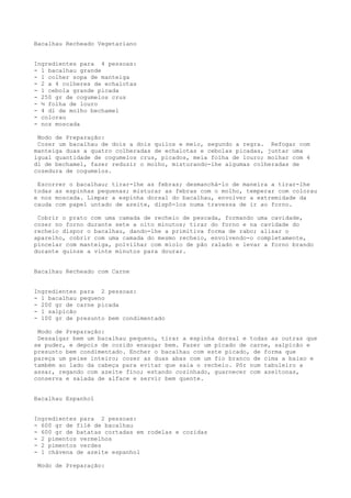 Bacalhau Recheado Vegetariano


Ingredientes para 4 pessoas:
- 1 bacalhau grande
- 1 colher sopa de manteiga
- 2 a 4 colheres de echalotas
- 1 cebola grande picada
- 250 gr de cogumelos crus
- ½ folha de louro
- 4 dl de molho bechamel
- colorau
- noz moscada

 Modo de Preparação:
 Cozer um bacalhau de dois a dois quilos e meio, segundo a regra. Refogar com
manteiga duas a quatro colheradas de echalotas e cebolas picadas, juntar uma
igual quantidade de cogumelos crus, picados, meia folha de louro; molhar com 4
dl de bechamel, fazer reduzir o molho, misturando-lhe algumas colheradas de
cozedura de cogumelos.

 Escorrer o bacalhau; tirar-lhe as febras; desmanchá-lo de maneira a tirar-lhe
todas as espinhas pequenas; misturar as febras com o molho, temperar com colorau
e noz moscada. Limpar a espinha dorsal do bacalhau, envolver a extremidade da
cauda com papel untado de azeite, dispô-los numa travessa de ir ao forno.

 Cobrir o prato com uma camada de recheio de pescada, formando uma cavidade,
cozer no forno durante sete a oito minutos; tirar do forno e na cavidade do
recheio dispor o bacalhau, dando-lhe a primitiva forma de rabo; alisar o
aparelho, cobrir com uma camada do mesmo recheio, envolvendo-o completamente,
pincelar com manteiga, polvilhar com miolo de pão ralado e levar a forno brando
durante quinze a vinte minutos para dourar.


Bacalhau Recheado com Carne


Ingredientes para 2 pessoas:
- 1 bacalhau pequeno
- 200 gr de carne picada
- 1 salpicão
- 100 gr de presunto bem condimentado

 Modo de Preparação:
 Dessalgar bem um bacalhau pequeno, tirar a espinha dorsal e todas as outras que
se puder, e depois de cozido enxugar bem. Fazer um picado de carne, salpicão e
presunto bem condimentado. Encher o bacalhau com este picado, de forma que
pareça um peixe inteiro; cozer as duas abas com um fio branco de cima a baixo e
também ao lado da cabeça para evitar que saia o recheio. Pôr num tabuleiro a
assar, regando com azeite fino; estando cozinhado, guarnecer com azeitonas,
conserva e salada de alface e servir bem quente.


Bacalhau Espanhol


Ingredientes para 2 pessoas:
- 600 gr de filé de bacalhau
- 600 gr de batatas cortadas em rodelas e cozidas
- 2 pimentos vermelhos
- 2 pimentos verdes
- 1 chávena de azeite espanhol

 Modo de Preparação:
 
