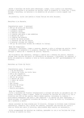 Deixe o bacalhau de molho para dessalgar. Limpe, tire a pele e as espinhas.
Coloque o bacalhau e as batatas na grelha. Asse os pimentos no formo por 1 hora.
Arrume o bacalhau, as batatas e os pimentos em um prato e sirva regado com
azeite.

 Se preferir, sirva com azeite e finas fatias de alho dourado.


Bacalhau à La Kazuela


Ingredientes para 3 pessoas:
- 600 gr de posta de bacalhau
- 1 pimento vermelho
- 1 pimento verde
- 2 cebolas cortadas
- 6 tomates sem pele e sem sementes
- 6 dentes de alho
- 6 rodelas de pimenta
- 1 molho de salsa picada
- 2 chávenas de chá de azeite
- 6 batatas cozidas em rodelas
- 100 gr de azeitonas verdes em rodelas ou lascas.

 Modo de Preparação:
 Dessalgue o bacalhau, limpe e reserve. Amasse o alho e refogue em azeite. Junte
os tomates, os pimentos e a pimenta. Reserve. Em frigideira não aderente,
refogue a cebola em 1 chávena de azeite. Reserve.

 Em frigideira não aderente, refogue a cebola em 1 chávena de azeite. Reserve.
Arrume numa vasilha de barro ou refratária as batatas, o bacalhau, as cebolas, o
molho de pimentos e tomates e leve ao forno graduado em 250º aproximadamente 10
minutos.


Bacalhau ao Vinho do Porto


Ingredientes para 4 pessoas:
- 1 kg de Bacalhau
- 1 cálice de Vinho do Porto Seco
- 200 g de cogumelos
- 1 kg de tomates maduros
- 200 ml de azeite
- 2 dentes de alho
- 1 ramos de salsa
- 2 ovos
- Pão ralado
- Farinha de trigo
- Sal & Pimenta
- Azeite português.

 Modo de Preparação:
 Corte o bacalhau em filetes retangulares e coloque de molho na geladeira por 24
horas, trocando a água 4 vezes. Passe os filetes na farinha de trigo e no ovo e
frite-os nos 200 ml de azeite. Neste mesmo azeite, introduza os tomates -
previamente esmagados sem pele e sem sementes - os dentes de alho amassados, a
salsa picada, os cogumelos cortados em fatias, o Vinho do Porto e, finalmente,
sal e pimenta a gosto.

 Deixe cozinhar em fogo brando por 15 minutos. Coloque os filetes numa travessa
refratária, regue-os com o molho de tomates, salpique com farinha de rosca e
leve ao forno por mais 15 minutos, adicionando mais azeite se necessário.

 Sirva acompanhado de batatas em rodelas, passadas no ovo e na farinha de trigo
e fritas no azeite ou óleo.
 