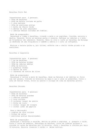 Bacalhau Porto Rei


Ingredientes para 2 pessoas:
- 400g de bacalhau
- 800g de batata cortada em palha
- 5 ovos batidos
- 100g de azeitonas pretas
- 1 molho de cheiro verde
- 5 dentes de alho amassados
- 2 cebolas médias cortadas em rodelas.

 Modo de preparação:
 Dessalgue e limpe o bacalhau, tirando a pele e as espinhas. Cozinhe, escorra e
desfie. Reserve. Frite as batatas palha e reserve. Refogue as cebolas e o alho
em frigideira não aderente. Reserve. Bata os ovos e junte ao bacalhau da Noruega
já desfiado em uma frigideira e também a cebola e o alho já refogados.

 Misture a batata palha e, por último, enfeite com o cheiro verde picado e as
azeitonas.


Bacalhau à Lagareira


Ingredientes para 4 pessoas:
- 1 kg de bacalhau
- 300g de batatas miúdas
- 300g de cebolas médias
- 200g de brócolis
- 2 pimentas verdes
- 4 dentes de alho
- 2 chávenas de azeite de oliva

 Modo de preparação:
 Dessalgue e retire a pele do bacalhau. Asse as batatas e as cebolas no forno
com sal grosso. Cozinhe os brócolis na água e sal e asse os pimentões. Corte o
alho em fatias finas, frite no azeite e coloque em cima do bacalhau pronto.


Bacalhau Dourado


Ingredientes para 4 pessoas:
- 500g de bacalhau
- 300g de batatas grandes
- 3 cebolas grandes
- 2 ovos cozidos
- 8 colheres (sopa) de azeite
- 1 folha de louro
- 1 colher (sopa) de vinagre
- 1 colher (chá) de páprica

 Para a decoração:
- rodelas de ovos cozidos
- folhas de salsa
- azeitonas pretas descaroçadas.

 Modo de preparação:
 Dessalgue o bacalhau e escalde. Retire as peles e espinhas e prepare o caldo.
Corte a carne em pedaços. Descasque as batatas, corte em rodelas grossas e
cozinhe no caldo de bacalhau por 10 minutos. Junte o bacalhau e cozinhe por mais
10 minutos. Escorra (reserve o caldo) e deixe esfriar.
 