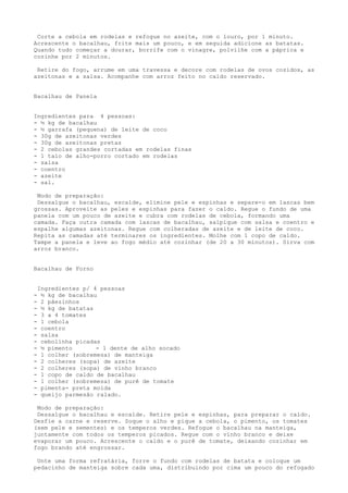 Corte a cebola em rodelas e refogue no azeite, com o louro, por 1 minuto.
Acrescente o bacalhau, frite mais um pouco, e em seguida adicione as batatas.
Quando tudo começar a dourar, borrife com o vinagre, polvilhe com a páprica e
cozinhe por 2 minutos.

 Retire do fogo, arrume em uma travessa e decore com rodelas de ovos cozidos, as
azeitonas e a salsa. Acompanhe com arroz feito no caldo reservado.


Bacalhau de Panela


Ingredientes para 4 pessoas:
- ½ kg de bacalhau
- ½ garrafa (pequena) de leite de coco
- 30g de azeitonas verdes
- 30g de azeitonas pretas
- 2 cebolas grandes cortadas em rodelas finas
- 1 talo de alho-porro cortado em rodelas
- salsa
- coentro
- azeite
- sal.

 Modo de preparação:
 Dessalgue o bacalhau, escalde, elimine pele e espinhas e separe-o em lascas bem
grossas. Aproveite as peles e espinhas para fazer o caldo. Regue o fundo de uma
panela com um pouco de azeite e cubra com rodelas de cebola, formando uma
camada. Faça outra camada com lascas de bacalhau, salpique com salsa e coentro e
espalhe algumas azeitonas. Regue com colheradas de azeite e de leite de coco.
Repita as camadas até terminares os ingredientes. Molhe com 1 copo de caldo.
Tampe a panela e leve ao fogo médio até cozinhar (de 20 a 30 minutos). Sirva com
arroz branco.


Bacalhau de Forno


    Ingredientes p/ 4 pessoas
-    ½ kg de bacalhau
-    2 pãezinhos
-    ½ kg de batatas
-    3 a 4 tomates
-    1 cebola
-    coentro
-    salsa
-    cebolinha picadas
-    ½ pimento       - 1 dente de alho socado
-    1 colher (sobremesa) de manteiga
-    2 colheres (sopa) de azeite
-    2 colheres (sopa) de vinho branco
-    1 copo de caldo de bacalhau
-    1 colher (sobremesa) de purê de tomate
-    pimenta- preta moída
-    queijo parmesão ralado.

 Modo de preparação:
 Dessalgue o bacalhau e escalde. Retire pele e espinhas, para preparar o caldo.
Desfie a carne e reserve. Soque o alho e pique a cebola, o pimento, os tomates
(sem pele e sementes) e os temperos verdes. Refogue o bacalhau na manteiga,
juntamente com todos os temperos picados. Regue com o vinho branco e deixe
evaporar um pouco. Acrescente o caldo e o purê de tomate, deixando cozinhar em
fogo brando até engrossar.

 Unte uma forma refratária, forre o fundo com rodelas de batata e coloque um
pedacinho de manteiga sobre cada uma, distribuindo por cima um pouco do refogado
 
