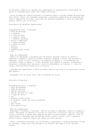de bacalhau. Repita as camadas até terminarem os ingredientes, reservando um
pouco do refogado para fazer uma camada adicional.

 Corte os pães em rodelas grossas e arrume-as sobre a última camada de bacalhau,
bem juntas. Cubra com refogado reservado e distribua pedacinhos de manteiga por
toda a superfície do prato. Polvilhe com bastante parmesão e leve ao forno bem
quente (250*C) por 15 minutos.

Frigideira de Bacalhau Vegetariana


Ingredientes para 6 pessoas:
- 500g de bacalhau
- 3 tomates
- 3 ovos cozidos
- 1 pimento verde
- 1 pimento vermelho
- salsa e cebolinha
- 1 cebola grande
- 1 dente de alho
- azeite
- vinagre
- pimenta-preta moída
- sal.

 Modo de Preparação:
 Depois de dessalgar o bacalhau por 48 horas, escalde, retire as peles e
espinhas e separe a carne em lascas. Reserve. Prepare o caldo com as peles e
espinhas. Corte os ovos cozidos e os tomates em gomos, e os pimentões em
tirinhas. Pique a cebola e o alho. Refogue até começar a dourar, acrescente o
bacalhau e refogue mais um pouco. Junte os pimentões, os tomates e 1 copo do
caldo. Ferva em fogo brando por 10 minutos.

 Salpique com cebolinhas e salsa picadas, decore com ovos e as azeitonas e sirva
bem quente.

 Acompanhe com um arroz feito com o restante do caldo.


Bolinhos à Francesa


Ingredientes para 4 pessoas:
- 300g de bacalhau
- 300g de batatas
- 50g de manteiga
- 30g de farinha de trigo
- 1 copo de leite
- sal
- pimenta- preta moída
- 3 colheres (sopa) de salsa picadinha
- 2 ovos
- pão ralado
- óleo para fritar.

 Modo de preparação:
 Dessalgue o bacalhau e escalde. Retire as peles e espinhas, desfie e prepare o
caldo. Descasque as batatas e cozinhe no caldo por 10 minutos. Retire, escorra,
junte o bacalhau e passe pela maquina de moer ou processador. Reserve. Leve ao
fogo brando a manteiga com farinha de trigo, junte o leite, sal e pimenta-
preta a gosto, mexendo sempre até obter um creme grosso.

 Junte o bacalhau misturado com as batatas, acrescente a salsa picadinha e forme
os bolinhos. Passe nos ovos batidos e na farinha de rosca e frite em óleo
quente.
 