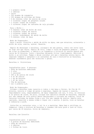 -    1 pimento verde
-    2 cebolas
-    leite
-    350 gramas de cogumelos
-    350 gramas de ervilhas em favas
-    ¼ de chávena (chá) de azeite de oliva
-    2 colheres (sopa) de gengibre ralado
-    1 colher (sopa) de vinagre
-    3 colheres (sopa) de castanha de caju picadas

    Para o Molho :
-    ½ chávena (chá) de molho de soja
-    4 colheres (sopa) de azeite
-    3 colheres (sopa) de açúcar
-    1 colher (sobremesa) de amido de molho
-    ¾ chávena (chá) de água

 Modo de Preparação:
 Faça o molho: Dissolva o amido de milho na água, sem que encaroce, acrescente o
milho de soja, azeite, açúcar. Reserve.

 Depois de dessalgar o bacalhau, coloque-o em uma panela, cubra com leite leve
ao fogo até que ferva. Depois de frio, limpe e corte em pequenos pedaços . Corte
em tiras os pimentões, a cebola e os cogumelos e frite-os no azeite quente pôr
cerca de 02 minutos, junte o bacalhau deixando fritar ligeiramente. Adicione o
molho e as ervilhas. Tampe e deixe cozinhar até que o bacalhau esteja macio. Em
separado tempere o gengibre e as castanhas de caju e misture-os ao bacalhau,
mexendo suavemente para não dissolver o peixe.

Bacalhau à     Provinciana


Ingredientes para 4 pessoas:
- 800g de bacalhau demolhado
- 9 ovos
- 5 cenouras
- 300 g de grelos de couve
- 4 dl de azeite
- 1 kg de batatas
- l dl de leite
- 50g de manteiga
- sal e pimenta q.b.

 Modo de Preparação:
 Coloque o bacalhau numa caçarola e cubra o com água a ferver. Ao fim de 15
minutos, escorra e limpe de peles e espinhas. Separe em lascas e reserve.
Seguidamente coza, separadamente, em água temperada com sal, 6 ovos, as cenouras
e os grelos de couve. De pois, coloque num tabuleiro metade do bacalhau, seguido
por uma camada de ovos previa mente descascados e cortados em rodelas, outra de
cenouras cortadas da mesma forma e por fim uma camada de grelos. Repita esta
operação, seguindo a mesma ordem e regue com o azeite. A parte, coza as batatas
e reduza-as a purê.

 Junte-lhe os restantes ovos, o lei te e a manteiga. Mexa bem e retifique os
temperos. Cubra a mistura de bacalhau e legumes com este purê e leve ao forno
por cerca de 20 minutos. Sirva de imediato.


Bacalhau com Caracóis


Ingredientes para 4 pessoas:
- 4 postas de bacalhau demolhado
- 500g de caracóis
- 4 cebolas
- 2 folhas de louro
 