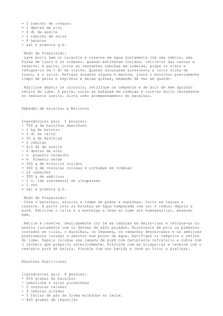 -   1 raminho de orégano
-   2 dentes de alho
-   3 dl de azeite
-   1 raminho de salsa
-   4 batatas
-   sal e pimenta q.b.

 Modo de Preparação:
 Lave muito bem os caracóis e coza-os em água juntamente com uma cebola, uma
folha de louro e os orégano. Quando estiverem cozidos, retire-os das cascas e
reserve. A parte, corte as restantes cebolas em rodelas, pique os alhos e
refogue-os em 1 dl de azeite. Quando alourarem acrescente a outra folha de
louro, e a salsa. Refogue durante alguns m mentos, junte o bacalhau previamente
limpo de peles e espinhas e deixe guisar, mexendo de vez em quando.

 Adicione depois os caracóis, retifique os temperos e de pois de bem apurado
retire do lume. A parte, corte as batatas em rodelas e core-as muito lentamente
no restante azeite. Sirva como acompanhamento do bacalhau.


Empadão de bacalhau e Mariscos


Ingredientes para 4 pessoas:
- 750 g de bacalhau demolhado
- 1 kg de batatas
- 3 dl de leite
- 50 g de manteiga
- 2 cebolas
- 0,5 dl de azeite
- 2 dentes de alho
- ½ pimento vermelho
- ½ Pimento verde
- 300 g de brócolos cozidos
- 300 g de cenouras cozidas e cortadas em rodelas
- 12 camarões
- 300 g de amêijoas
- 1 c. (de sobremesa) de alcaparras
- 1 ovo
- sal e pimenta q.b.

 Modo de Preparação:
 Coza o bacalhau, escorra e limpe de peles e espinhas. Corte em lascas e
reserve. A parte coza as batatas em água temperada com sal e reduza depois a
purê. Adicione o leite e a manteiga e leve ao lume até homogeneizar, mexendo
bem.

 Retire e reserve. Seguidamente cor te as cebolas em meias-luas e refogue-as no
azeite juntamente com os dentes de alho picados. Acrescente de pois os pimentos
cortados em tiras, o bacalhau, os legumes, os camarões descascados e as amêijoas
previamente lavadas e abertas num pouco de água. Retifique os temperos e retire
do lume. Depois coloque uma camada de purê num recipiente refratário e cubra com
o recheio que preparou anteriormente. Polvilhe com as alcaparras e termine com o
restante purê de batata. Pincele com ovo batido e leve ao forno a gratinar.


Bacalhau Espirituoso


Ingredientes para 8 pessoas:
- 800 gramas de bacalhau
- cebolinha e salsa picadinhas
- 2 cenouras raladas
- 3 cebolas picadas
- 5 fatias de pão de forma molhadas no leite.
- 400 gramas de requeijão
 