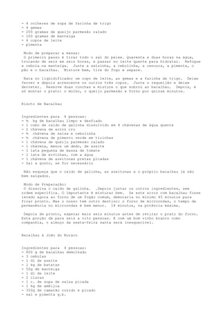 -   4 colheres   de sopa de farinha de trigo
-   4 gemas
-   200 gramas   de queijo parmesão ralado
-   100 gramas   de manteiga
-   4 copos de   leite
-   pimenta

 Modo de preparar a massa:
 O primeiro passo é tirar todo o sal do peixe. Quarenta e duas horas na água,
trocando de seis em seis horas, e passar no leite quente para hidratar. Refogue
a cebola na manteiga. Junte a salsinha, a cebolinha, a cenoura, a pimenta, o
pão e o bacalhau. Misture bem, tire do fogo e separe.

 Bata no liqüidificador um copo de leite, as gemas e a farinha de trigo. Deixe
ferver e depois acrescente os outros três copos. Junte o requeijão e deixe
derreter. Reserve duas conchas e misture o que sobrou ao bacalhau. Depois, é
só montar o prato: o molho, o queijo parmesão e forno por quinze minutos.


Risoto de Bacalhau


Ingredientes para 4 pessoas:
- ½ kg de bacalhau limpo e desfiado
- 1 cubo de caldo de galinha dissolvido em 4 chávenas de água quente
- 2 chávena de arroz cru
- ½ chávena de salsa e cebolinha
- ½ chávena de pimento verde em tirinhas
- 1 chávena de queijo parmesão ralado
- 1 chávena, menos um dedo, de azeite
- 1 lata pequena de massa de tomate
- 1 lata de ervilhas, com a água
- 1 chávena de azeitonas pretas picadas
- Sal a gosto, se for necessário

 Não esqueça que o caldo de galinha, as azeitonas e o próprio bacalhau já são
bem salgados.

 Modo de Preparação:
 O dissolva o caldo de galinha. .Depois juntar os outros ingredientes, sem
ordem específica. O importante é misturar bem. Se este arroz com bacalhau fosse
levado agora ao forno de um fogão comum, demoraria no mínimo 45 minutos para
ficar pronto. Mas o nosso tem outro destino: o forno de microondas, o tempo de
permanência no microondas é bem menor. 18 minutos, na potência máxima.

 Depois de pronto, esperar mais seis minutos antes de retirar o prato do forno.
Esta porção dá para seis a oito pessoas. E com um bom vinho branco como
companhia, o almoço da sexta-feira santa será inesquecível.


Bacalhau à João do Buraco


Ingredientes para 4 pessoas:
- 800 g de bacalhau demolhado
- 3 cebolas
- 1 dl de azeite
- l kg de batatas
- 50g de manteiga
- 1 dl de leite
- 2 claras
- 1 c. de sopa de salsa picada
- 1 kg de amêijoa
- 350g de camarão cozido e picado
- sal e pimenta q.b.
 