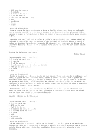 -   200 gr. De tomate
-   1 cebola
-   2 dentes de alho
-   1 dl de azeite
-   700 gr. De pão de trigo
-   sal
-   cominhos
-   louro
-   salsa

 Modo de Preparação:
 Coza a posta de bacalhau guarde a água e desfie o bacalhau. Faça um refogado
com a cebola cortada às rodelas, o tomate e os dentes de alhos picados. Deixe
apurar e regue o refogado com a água de cozer o bacalhau necessária para embeber
o pão.

 Tempere com sal, cominhos e louro e junte o bacalhau desfiado. Deixe levantar
fervura e retire do lume. Introduza o pão cortado em pedaços. Abafe o tacho e
deixe em repouso (a abeberar) durante 10 minutos. Leve a açorda ao lume, só a
levantar fervura. Mexa e deite a açorda numa travessa. Enfeite com salsa picada
e sirva.


Açorda de Bacalhau com Tomate
                                                                   Beira Baixa

Ingredientes para 1 pessoa:
- 1 posta de bacalhau
- 1 cebola
- 3 dl de azeite
- 3 colheres de sopa de caldo de tomate
- 750 gr de pão caseiro
- 4 ovos
- sal

 Modo de Preparação:
 Corte a cebola às rodelas e deite-as num tacho. Regue com azeite e coloque, por
cima, a posta de bacalhau demolhado. Deixe a cebola refogar, com a posta de
bacalhau demolhado. Quando alourada a cebola retire o tacho do lume e, limpando
de peles e espinhas, faça o bacalhau em lascas. Junte as lascas do bacalhau ao
refogado e leve, de novo, o tacho ao lume. Regue com um pouco de água e adicione
a calda de tomate. Deixe apurar.

 Entretanto, fatie o pão, introduza as fatias no tacho e deixe abeberar bem.
Bata os ovos com uma pitada de sal, junte-os à açorda e misture tudo de molde
que os ovos não cozam. Sirva imediatamente.

Açorda    Mimosa ou de Gabardine


Ingredientes para 1 pessoa:
- 250 gr bacalhau
- 250 gr de pão
- 0,5 l de leite
- 1 colher de sopa de azeite
- 1 colher sopa de banha
- 4 ovos
- sal
- pimenta
- noz-moscada

 Modo de Preparação:
 Deixe demolhar o bacalhau, cerca de 12 horas. Tire-lhe a pele e as espinhas.
Desfie-o. Faça um refogado com a banha, o azeite e a cebola picada. Mal a cebola
esteja loura adicione o bacalhau desfiado. Tempere com sal, pimenta e noz-
moscada.
 