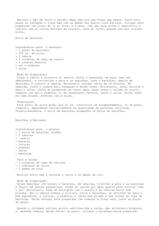 Amoleça o pão em leite a ferver. Mexa bem até que fique uma massa. Junte esta
massa ao refogado e ligue bem com as gemas dos quatro ovos batidos. Coloque este
preparado num prato de ir ao forno e à mesa. Com uma faca alise a superfície e
cubra-a com as claras batidas em castelo. Leve ao forno. Quando estiver tostado
sirva.

Arroz de Bacalhau


Ingredientes para 2 pessoas:
- 1 posta de bacalhau
- 350 gr. de arroz
- 1 cebola
- 4 colheres de sopa de azeite
- 2 tomates maduros
- sal e pimenta
- salsa

 Modo de Preparação:
 Pique a cebola e aloure-a no azeite. Esfie o bacalhau, da peça (sem ser
demolhado), e retire-lhe a pele e as espinhas. Lave o bacalhau, depois de
desfiado, e junte-o à cebola, deixando-o refogar cerca de 10 minutos. Em
seguida, junte o tomate meio esmagado e deixe cozer. Entretanto, lave, escorra e
meça o arroz. Junte ao preparado do tacho água (duas vezes o volume de arroz).
Tempere com sal e pimenta, e, em levantando fervura, junte o arroz. Deixe cozer
em lume brando. Enfeite com a salsa.

 Observação:
 Este prato de arroz pode, por si só, constituir um acompanhamento, ou um prato
completo, dependendo exclusivamente da quantidade do bacalhau utilizado.
Tradicionalmente, o arroz de bacalhau acompanha os bolos de bacalhau.


Bacalhau à Barradas


Ingredientes para 1 pessoa:
- 1 posta de bacalhau (Lombo)
- 2 cebolas
- azeite
- batatas
- colorau
- pimenta
- salsa
- manteiga

 Para a Calda:
- 2 colheres de sopa de farinha
- 2 chávenas de leite
- 5 gemas de ovos

 Misture muito bem a farinha o leite e as gemas de ovo.

 Modo de Preparação:
 Deixe demolhar (24 horas) o bacalhau. Em seguida, tire-lhe a pele e as espinhas
e faça-o em lascas pequeninas. Passe as lascas por água quente para retirar todo
o sal. Entretanto, faça um estrugido com o azeite e as cebolas muito bem
picadas. Mal a cebola comece a aloirar, junte o bacalhau, já retirado da água e
bem espremido, o colorau, a pimenta, a salsa bem picada e uma colher de sopa de
manteiga. Deixe refogar este preparado (se começar a ficar seco junte um pouco
de água).

 Quando o refogado estiver pronto adicione-lhe a calda, que entretanto preparou
e, mexendo sempre, deixe ferver um pouco. Coloque o bacalhau assim preparado
 