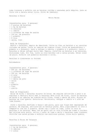 numa travessa e enfeite com as batatas cozidas e passadas pela máquina. Leve ao
forno até a batata estar loira. Sirva de imediato.

Bacalhau à Assis
                                        Beira Baixa


Ingredientes para 4 pessoas:
- 4 postas de bacalhau
- 1 kg de batatas
- 4 cenouras
- 1 cebola
- 3 colheres de sopa de azeite
- 150 gr. de presunto
- 1 pimento
- 8 ovos
- salsa, óleo

 Modo de Preparação:
 Desfie o bacalhau, depois de demolhado. Frite no óleo as batatas e as cenouras
cortadas em palha. Corte as cebolas em rodelas finas. Corte em quadradinhos o
pimento e o presunto. Leve a refogar a cebola, o pimento e o presunto. Junte o
bacalhau e deixe refogar muito bem. Depois, junte-lhe as batatas e as cenouras,
misturando tudo. Por fim, junte os ovos batidos com a salsa picada. Deixe cozer
um pouco. Enfeite com pimentos morrones e sirva.

Bacalhau à Lisbonense ou Dourado

Estremadura


Ingredientes   para 4 pessoas:
- 400 gr. de   bacalhau
- 3 colheres   de sopa de azeite
- 500 gr. de   batatas
- 6 ovos
- 3 cebolas
- 1 dente de   alho
- salsa
- sal
- pimenta
- óleo
- azeite

 Modo de Preparação:
 Deixe de molho o bacalhau durante 24 horas. Em seguida retire-lhe a   pele e as
espinhas e desfie-o muito bem (o bacalhau deve ficar em fios). Corte   as batatas
em palha e as cebolas em rodelas muito finas. Pique o dente de alho.   Aloure as
batatas em óleo quente. Escorra-as. Entretanto, refogue a cebola e o   alho em
lume brando.

 Junte o bacalhau desfiado e mexa-o sem parar, para que fique bem impregnado de
gordura. Em seguida, adicione-lhe as batatas palha. Bata ligeiramente os ovos e
tempere-os com sal e pimenta. Ainda com o tacho ao lume, junte os ovos ao
bacalhau e às batatas. Mexa com um garfo até os ovos ficarem em creme e cozidos.
Mal atinjam este ponto, retire o tacho do lume e deite o bacalhau numa travessa.
Polvilhe com salsa picada e enfeite com azeitonas pretas. Sirva muito quente.


Bacalhau à Bruxa de Valpaços


Ingredientes para 6 pessoas:
- 1 kg de bacalhau
- 6 cebolas
- 2 alhos
 