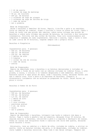 -   1 dl de azeite
-   1 colher de sopa de manteiga
-   50 gr. de toucinho
-   600 gr. de batatas
-   3 colheres de sopa de vinagre
-   3 colheres de sopa de farinha de trigo
-   1 ramo de salsa
-   sal e pimenta

 Modo de Preparação:
 Deixe o bacalhau a demolhar 48 horas. Depois, tire-lhe a pele e as espinhas.
Corte as cebolas às rodelas. Pique o toucinho e corte os alhos às tiras. Cubra o
fundo do tacho com uma porção das cebolas, sobre estas coloque uma porção de
bacalhau e sobre este coloque uma porção de batatas, de toucinho e dos restantes
condimentos. Polvilhe com uma colher de farinha. Faça isto sucessivamente até
completar 3 camadas de cada ingrediente. Adicione o azeite, tape o tacho e leve
ao lume (cerca de 30 minutos), regando sempre com o próprio molho.

Bacalhau à Fragateira
                                         (Estremadura)

Ingredientes para 4 pessoas:
- 500 gr. de bacalhau
- 500 gr. de batatas
- 250 gr. de cebolas
- 3 dentes de alho
- 4 tomates
- 1 colher de chá de colorau
- 1 ramo de salsa
- azeite

 Modo de Preparação:
 Depois de demolhado coza o bacalhau e as batatas descascadas e cortadas ao
meio. Cubra o fundo de um tacho com as cebolas cortadas às rodelas finas, o alho
picado, a salsa, o colorau e os tomates despelados e sem sementes. Adicione
bastante azeite e umas gotas de água, onde o bacalhau cozeu, deixando ferver até
que a cebola coza. Tire a pele e as espinhas do bacalhau, lasque-o, e
acrescente-o juntamente com as batatas ao preparado do tacho. Deixe ferver um
pouco e sirva.


Bacalhau à Gomes Sá do Porto


Ingredientes para 4 pessoas:
- 500 gr. de bacalhau
- 500 gr. de batatas
- 1,5 dl. de azeite
- 1 dente de alho
- 2 cebolas
- 2 ovos cozidos
- azeitonas pretas
- 5 dl. de leite
- salsa
- sal e pimenta

 Modo de Preparação:
 Depois de demolhado o bacalhau, coloque-o num tacho e cubra-o com água a
ferver. Tape o tacho e abafe-o com um cobertor, deixando ficar 20 minutos. Em
seguida escorra o bacalhau, retire-lhe a pele e a espinha e desfaça-o em lascas.
Ponha as lascas num recipiente fundo e cubra-as com leite bem quente, deixando
assim durante 2 horas.

 Entretanto, leve as cebolas e o dente de alho, cortadas às rodela, a aloirar no
azeite. Junte as batatas cozidas com pele, e já despeladas, cortadas às rodelas.
Junte também o bacalhau escorrido. Mexa tudo e não deixe refogar. Tempere com
 