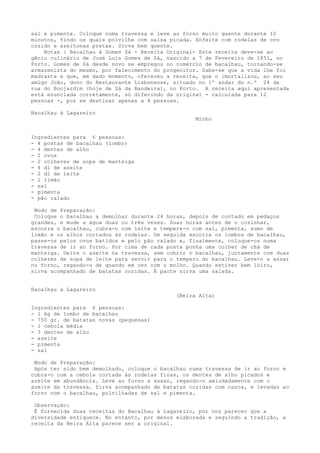 sal e pimenta. Coloque numa travessa e leve ao forno muito quente durante 10
minutos, findo os quais polvilhe com salsa picada. Enfeite com rodelas de ovo
cozido e azeitonas pretas. Sirva bem quente.
    Notas : Bacalhau à Gomes Sá - Receita Original- Este receita deve-se ao
gênio culinário de José Luís Gomes de Sá, nascido a 7 de Fevereiro de 1851, no
Porto. Gomes de Sá desde novo se empregou no comércio de bacalhau, tornando-se
armazenista do mesmo, por falecimento do progenitor. Sabe-se que a vida lhe foi
madrasta e que, em dado momento, ofereceu a receita, que o imortalizou, ao seu
amigo João, dono do Restaurante Lisbonense, situado no 1º andar do n.º 24 da
rua do Bonjardim (hoje de Sá da Bandeira), no Porto. A receita aqui apresentada
está enunciada corretamente, só diferindo da original - calculada para 12
pessoas -, por se destinar apenas a 4 pessoas.

Bacalhau à Lagareiro
                                                   Minho


Ingredientes para 6 pessoas:
- 4 postas de bacalhau (lombo)
- 4 dentes de alho
- 2 ovos
- 2 colheres de sopa de manteiga
- 4 dl de azeite
- 2 dl de leite
- 1 limão
- sal
- pimenta
- pão ralado

 Modo de Preparação:
 Coloque o bacalhau a demolhar durante 24 horas, depois de cortado em pedaços
grandes, e mude a água duas ou três vezes. Duas horas antes de o cozinhar,
escorra o bacalhau, cubra-o com leite e tempere-o com sal, pimenta, sumo de
limão e os alhos cortados às rodelas. De seguida escorra os lombos de bacalhau,
passe-os pelos ovos batidos e pelo pão ralado e, finalmente, coloque-os numa
travessa de ir ao forno. Por cima de cada posta ponha uma colher de chá de
manteiga. Deite o azeite na travessa, sem cobrir o bacalhau, juntamente com duas
colheres de sopa de leite para servir para o tempero do bacalhau. Leve-o a assar
no forno, regando-o de quando em vez com o molho. Quando estiver bem loiro,
sirva acompanhado de batatas cozidas. À parte sirva uma salada.


Bacalhau à Lagareiro
                                             (Beira Alta)

Ingredientes para 6 pessoas:
- 1 kg de lombo de bacalhau
- 750 gr. de batatas novas (pequenas)
- 1 cebola média
- 3 dentes de alho
- azeite
- pimenta
- sal

 Modo de Preparação:
 Após ter sido bem demolhado, coloque o bacalhau numa travessa de ir ao forno e
cubra-o com a cebola cortada às rodelas finas, os dentes de alho picados e
azeite em abundância. Leve ao forno a assar, regando-o amiudadamente com o
azeite da travessa. Sirva acompanhado de batatas cozidas com casca, e levadas ao
forno com o bacalhau, polvilhadas de sal e pimenta.

 Observação:
 É fornecida duas receitas do Bacalhau à Lagareiro, por nos parecer que a
diversidade enriquece. No entanto, por menos elaborada e seguindo a tradição, a
receita da Beira Alta parece ser a original.
 