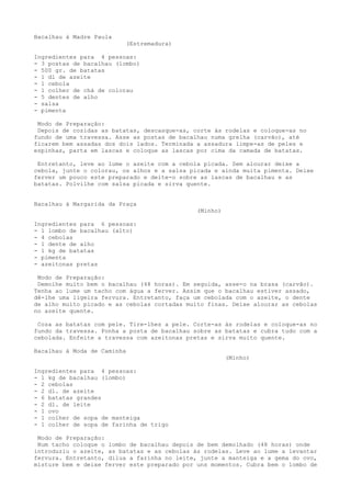 Bacalhau à Madre Paula
                             (Estremadura)

Ingredientes para 4 pessoas:
- 3 postas de bacalhau (lombo)
- 500 gr. de batatas
- 1 dl de azeite
- 1 cebola
- 1 colher de chá de colorau
- 5 dentes de alho
- salsa
- pimenta

 Modo de Preparação:
 Depois de cozidas as batatas, descasque-as, corte às rodelas e coloque-as no
fundo de uma travessa. Asse as postas de bacalhau numa grelha (carvão), até
ficarem bem assadas dos dois lados. Terminada a assadura limpe-as de peles e
espinhas, parta em lascas e coloque as lascas por cima da camada de batatas.

 Entretanto, leve ao lume o azeite com a cebola picada. Sem alourar deixe a
cebola, junte o colorau, os alhos e a salsa picada e ainda muita pimenta. Deixe
ferver um pouco este preparado e deite-o sobre as lascas de bacalhau e as
batatas. Polvilhe com salsa picada e sirva quente.


Bacalhau à Margarida da Praça
                                              (Minho)

Ingredientes para 6 pessoas:
- 1 lombo de bacalhau (alto)
- 4 cebolas
- 1 dente de alho
- 1 kg de batatas
- pimenta
- azeitonas pretas

 Modo de Preparação:
 Demolhe muito bem o bacalhau (48 horas). Em seguida, asse-o na brasa (carvão).
Tenha ao lume um tacho com água a ferver. Assim que o bacalhau estiver assado,
dê-lhe uma ligeira fervura. Entretanto, faça um cebolada com o azeite, o dente
de alho muito picado e as cebolas cortadas muito finas. Deixe alourar as cebolas
no azeite quente.

 Coza as batatas com pele. Tire-lhes a pele. Corte-as às rodelas e coloque-as no
fundo da travessa. Ponha a posta de bacalhau sobre as batatas e cubra tudo com a
cebolada. Enfeite a travessa com azeitonas pretas e sirva muito quente.

Bacalhau à Moda de Caminha
                                                        (Minho)

Ingredientes para 4 pessoas:
- 1 kg de bacalhau (lombo)
- 2 cebolas
- 2 dl. de azeite
- 6 batatas grandes
- 2 dl. de leite
- 1 ovo
- 1 colher de sopa de manteiga
- 1 colher de sopa de farinha de trigo

 Modo de Preparação:
 Num tacho coloque o lombo de bacalhau depois de bem demolhado (48 horas) onde
introduziu o azeite, as batatas e as cebolas às rodelas. Leve ao lume a levantar
fervura. Entretanto, dilua a farinha no leite, junte a manteiga e a gema do ovo,
misture bem e deixe ferver este preparado por uns momentos. Cubra bem o lombo de
 