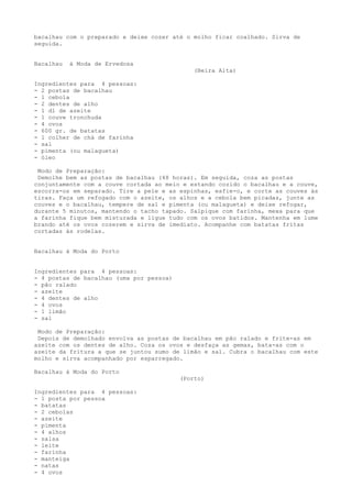 bacalhau com o preparado e deixe cozer até o molho ficar coalhado. Sirva de
seguida.


Bacalhau   à Moda de Ervedosa
                                              (Beira Alta)

Ingredientes para 4 pessoas:
- 2 postas de bacalhau
- 1 cebola
- 2 dentes de alho
- 1 dl de azeite
- 1 couve tronchuda
- 4 ovos
- 600 gr. de batatas
- 1 colher de chá de farinha
- sal
- pimenta (ou malagueta)
- óleo

 Modo de Preparação:
 Demolhe bem as postas de bacalhau (48 horas). Em seguida, coza as postas
conjuntamente com a couve cortada ao meio e estando cozido o bacalhau e a couve,
escorra-os em separado. Tire a pele e as espinhas, esfie-o, e corte as couves às
tiras. Faça um refogado com o azeite, os alhos e a cebola bem picadas, junte as
couves e o bacalhau, tempere de sal e pimenta (ou malagueta) e deixe refogar,
durante 5 minutos, mantendo o tacho tapado. Salpique com farinha, mexa para que
a farinha fique bem misturada e ligue tudo com os ovos batidos. Mantenha em lume
brando até os ovos cozerem e sirva de imediato. Acompanhe com batatas fritas
cortadas às rodelas.


Bacalhau à Moda do Porto


Ingredientes para 4 pessoas:
- 4 postas de bacalhau (uma por pessoa)
- pão ralado
- azeite
- 4 dentes de alho
- 4 ovos
- 1 limão
- sal

 Modo de Preparação:
 Depois de demolhado envolva as postas de bacalhau em pão ralado e frite-as em
azeite com os dentes de alho. Coza os ovos e desfaça as gemas, bata-as com o
azeite da fritura a que se juntou sumo de limão e sal. Cubra o bacalhau com este
molho e sirva acompanhado por esparregado.

Bacalhau à Moda do Porto
                                          (Porto)

Ingredientes para 4 pessoas:
- 1 posta por pessoa
- batatas
- 2 cebolas
- azeite
- pimenta
- 4 alhos
- salsa
- leite
- farinha
- manteiga
- natas
- 4 ovos
 