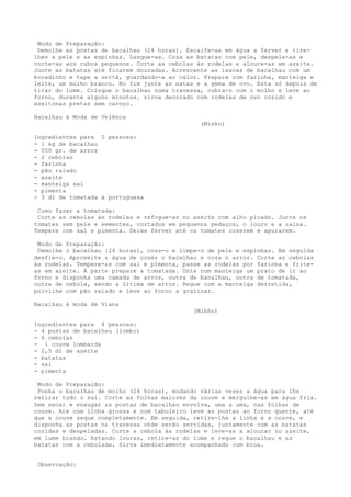 Modo de Preparação:
 Demolhe as postas de bacalhau (24 horas). Escalfe-as em água a ferver e tire-
lhes a pele e as espinhas. Lasque-as. Coza as batatas com pele, despele-as e
corte-as aos cubos pequenos. Corte as cebolas às rodelas e aloure-as em azeite.
Junte as batatas até ficarem douradas. Acrescente as lascas de bacalhau com um
bocadinho e tape a sertã, guardando-a ao calor. Prepare com farinha, manteiga e
leite, um molho branco. No fim junte as natas e a gema de ovo. Esta só depois de
tirar do lume. Coloque o bacalhau numa travessa, cubra-o com o molho e leve ao
forno, durante alguns minutos. sirva decorado com rodelas de ovo cozido e
azeitonas pretas sem caroço.

Bacalhau à Moda de Velênca
                                               (Minho)

Ingredientes para 5 pessoas:
- 1 kg de bacalhau
- 500 gr. de arroz
- 2 cebolas
- farinha
- pão ralado
- azeite
- manteiga sal
- pimenta
- 3 dl de tomatada à portuguesa

 Como fazer a tomatada:
 Corte as cebolas às rodelas e refogue-as no azeite com alho picado. Junte os
tomates sem pele e sementes, cortados em pequenos pedaços, o louro e a salsa.
Tempere com sal e pimenta. Deixe ferver até os tomates cozerem e apurarem.

 Modo de Preparação:
 Demolhe o bacalhau (24 horas), coza-o e limpe-o de pele e espinhas. Em seguida
desfie-o. Aproveite a água de cozer o bacalhau e coza o arroz. Corte as cebolas
às rodelas. Tempere-as com sal e pimenta, passe as rodelas por farinha e frite-
as em azeite. À parte prepare a tomatada. Unte com manteiga um prato de ir ao
forno e disponha uma camada de arroz, outra de bacalhau, outra de tomatada,
outra de cebola, sendo a última de arroz. Regue com a manteiga derretida,
polvilhe com pão ralado e leve ao forno a gratinar.

Bacalhau à moda de Viana
                                             (Minho)

Ingredientes para 4 pessoas:
- 4 postas de bacalhau (lombo)
- 6 cebolas
- 1 couve lombarda
- 2,5 dl de azeite
- batatas
- sal
- pimenta

 Modo de Preparação:
 Ponha o bacalhau de molho (24 horas), mudando várias vezes a água para lhe
retirar todo o sal. Corte as folhas maiores da couve e mergulhe-as em água fria.
Sem secar e enxugar as postas de bacalhau envolva, uma a uma, nas folhas de
couve. Ate com linha grossa e num tabuleiro leve as postas ao forno quente, até
que a couve seque completamente. Em seguida, retire-lhe a linha e a couve, e
disponha as postas na travessa onde serão servidas, juntamente com as batatas
cozidas e despeladas. Corte a cebola às rodelas e leve-as a alourar no azeite,
em lume brando. Estando louras, retire-as do lume e regue o bacalhau e as
batatas com a cebolada. Sirva imediatamente acompanhado com broa.


 Observação:
 