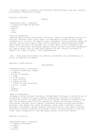 Por vezes também se considera este Bacalhau à Moda de Viana como uma variante
do Bacalhau à Margarida da Praça.


Bacalhau à Novainho
                                  (Minho)

Ingredientes para 4 pessoas:
- 4 postas de lombo de bacalhau
- batatas
- azeite
- ovos
- salsa

 Modo de Preparação:
 Demolhe bem as postas de bacalhau (48 horas). Depois de demolhadas coza-as (10
minutos). Estando cozido tire a pele e as espinhas e coloque as postas numa
travessa de ir ao forno. Na água de cozer o bacalhau, coza as batatas. Depois de
cozidas, retire-lhes a pele e faça um purê grosseiro, aproveitando essa mesma
água. Ladeie as postas de bacalhau com o purê. Bata os ovos juntamente com
azeite e a salsa muito bem picada. Quando o molho estiver consistente disponha-o
por cima do purê. Leve ao forno muito quente até que o molho, entretanto à
superfície, comece a ferver. Sirva imediatamente.


 Obs.: Este prato de bacalhau era servido, em Setembro aos vindimadores, na
quinta do Novainho, em Braga.


Bacalhau à Padre Antônio
                                  (Estremadura)

Ingredientes para 4 pessoas:
- 4 postas de bacalhau (lombo)
- 2 cebolas
- 500 gr. de batatas
- 1 limão
- 5 dl de azeite
- 1 ramo de salsa
- 2 dentes de alho
- 1 colher de sopa de farinha
- 3 ovos + 1 gema
- sal
- pimenta
- farinha

 Modo de Preparação:
 Em água a ferver escalde o bacalhau, já demolhado (24 horas), tire-lhe a pele e
as espinhas e faça-o em lascas grandes. Passe-as por farinha e ovo batido e
frite-as em azeite. No mesmo azeite frite as batatas cortadas às rodelas e sem
pele. No restante azeite frija as cebolas às rodelas com um pouco de salsa e
alho picado. Estando loira a cebola, acrescente um pouco de água de escaldar o
bacalhau, onde desfez uma colher de farinha. Deixe cozer a farinha e junte o
bacalhau e as batatas. Quando levantar fervura retire do lume. Deixe arrefecer
um bocado e misture a gema de ovo batida, o resto da salsa picada e o sumo de
limão. Leve, novamente, ao lume sem deixar ferver. Sirva muito quente.


Bacalhau à Patalina


Ingredientes para 4 pessoas:
- 2 lombos de bacalhau
- 1 cebola
- 1 limão
- farinha
 