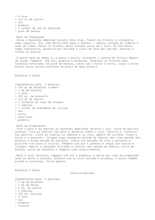 -   4 ovos
-   2,5 dl de azeite
-   sal
-   pimenta
-   1 colher de chá de mostarda
-   purê de batata

 Modo de Preparação
 Deixe o bacalhau demolhar durante dois dias. Faça-o em filetes e coloque-os
numa caçarola. Por cima deite-lhes água a ferver, 1 cebola cortada às rodelas e
sumo de limão. Deixe os filetes nesta infusão cerca de 1 hora. No fim deste
tempo enxugue-os, passe-os por farinha e clara de ovos mal batida. Leve-os a
fritar no azeite.

 À parte bata as gemas e, a pouco e pouco, incorpore o azeite de fritura depois
de coada. Tempere com sal, pimenta e mostarda. Disponha os filetes numa
travessa enfeitada com purê de batata, cubra com o molho e sirva. (Caso o molho
esteja muito grosso adicione um pouco de água morna.)


Bacalhau à Preta


Ingredientes para 4 pessoas:
- 750 gr de bacalhau (lombo)
- 1 kg de batatas
- 6 ovos
- 125 gr. de presunto
- 1,5 dl de azeite
- 2 colheres de sopa de vinagre
- 2 cebolas
- 1 colher de sobremesa de colorau
- sal
- salsa
- azeitonas
- pimenta

 Modo de Preparação:
 Tire a pele e as espinha ao bacalhau demolhado durante 1 dia. Corte em palitos
grossos. Coza as batatas com pele e deixe-as sobre o rijo. Pele-as e corte-as
aos palitos. Corte às rodelas as cebolas e os ovos, depois de cozidos. Pique a
salsa e o presunto. Coloque numa assadeira metade da cebola, por cima metade das
batatas e ainda metade do bacalhau. Cubra com metades de ovos e presunto e
polvilhe com salsa e colorau. Tempere com sal e pimenta e regue com azeite e
vinagre. Repita a operação voltando a colocar uma camada de cebola, outra de
batata, outra de bacalhau e tempere como anteriormente.

 Bata 2 ovos inteiros, tempere com sal e pimenta, e deite por cima do preparado.
Leve ao forno a alourar. Enfeite com os ovos cozidos e picados, a salsa também
picada e azeitonas. Sirva quente.


Bacalhau à Romeu
                                     (Trás-os-Montes)

Ingredientes para 6 pessoas:
- 1 kg de bacalhau
- 1 kg de batas
- 5 dl. de azeite
- 2 cebolas
- 100 gr. farinha
- 2 ovos
- sal
- pimenta
- colorau
 
