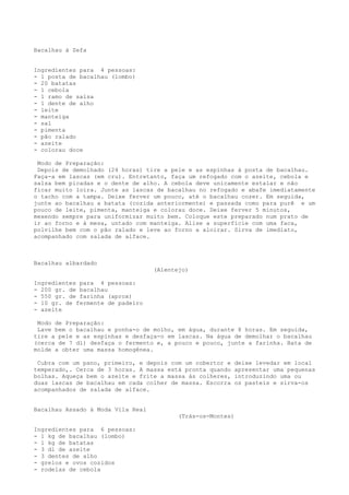 Bacalhau à Zefa


Ingredientes para 4 pessoas:
- 1 posta de bacalhau (lombo)
- 20 batatas
- 1 cebola
- 1 ramo de salsa
- 1 dente de alho
- leite
- manteiga
- sal
- pimenta
- pão ralado
- azeite
- colorau doce

 Modo de Preparação:
 Depois de demolhado (24 horas) tire a pele e as espinhas à posta de bacalhau.
Faça-a em lascas (em cru). Entretanto, faça um refogado com o azeite, cebola e
salsa bem picadas e o dente de alho. A cebola deve unicamente estalar e não
ficar muito loira. Junte as lascas de bacalhau no refogado e abafe imediatamente
o tacho com a tampa. Deixe ferver um pouco, até o bacalhau cozer. Em seguida,
junte ao bacalhau a batata (cozida anteriormente) e passada como para purê e um
pouco de leite, pimenta, manteiga e colorau doce. Deixe ferver 5 minutos,
mexendo sempre para uniformizar muito bem. Coloque este preparado num prato de
ir ao forno e à mesa, untado com manteiga. Alise a superfície com uma faca,
polvilhe bem com o pão ralado e leve ao forno a aloirar. Sirva de imediato,
acompanhado com salada de alface.



Bacalhau albardado
                                   (Alentejo)

Ingredientes para 4 pessoas:
- 200 gr. de bacalhau
- 550 gr. de farinha (aprox)
- 10 gr. de fermente de padeiro
- azeite

 Modo de Preparação:
 Lave bem o bacalhau e ponha-o de molho, em água, durante 8 horas. Em seguida,
tire a pele e as espinhas e desfaça-o em lascas. Na água de demolhar o bacalhau
(cerca de 7 dl) desfaça o fermento e, a pouco e pouco, junte a farinha. Bata de
molde a obter uma massa homogênea.

 Cubra com um pano, primeiro, e depois com um cobertor e     deixe levedar em local
temperado,. Cerca de 3 horas. A massa está pronta quando     apresentar uma pequenas
bolhas. Aqueça bem o azeite e frite a massa às colheres,     introduzindo uma ou
duas lascas de bacalhau em cada colher de massa. Escorra     os pasteis e sirva-os
acompanhados de salada de alface.


Bacalhau Assado à Moda Vila Real
                                          (Trás-os-Montes)

Ingredientes para 6 pessoas:
- 1 kg de bacalhau (lombo)
- 1 kg de batatas
- 3 dl de azeite
- 3 dentes de alho
- grelos e ovos cozidos
- rodelas de cebola
 