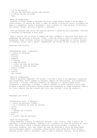 -   1,5 dl de azeite
-   100 gr. de azeitonas pretas sem caroços
-   6 fatias de pão de forma
-   água

 Modo de Preparação:
 Durante 12 horas deixe o bacalhau de molho. Numa panela ponha 5 dl de água, o
vinho branco, os dentes de alho, o ramo de salsa, a folha de louro, a pimenta em
grão e o gengibre. Junte o bacalhau e leve a panela ao lume durante 10 minutos,
sem deixar ferver. Escorra e desfie o bacalhau.

 Coza as batatas com casca, em seguida pele-as e passe-as pelo passador. Misture
o bacalhau já desfiado a este purê.

 Bata o azeite com as natas e tempere de sal e pimenta e adicione este molho ao
preparado de bacalhau e batatas. Pique 1 ramo de salsa e junte as azeitonas ao
preparado. Numa travessa untada com manteiga leve o preparado ao forno, durante
10 minutos. Sirva muito quente acompanhado com fatias de pão fritas em azeite.

Bacalhau com Colorau


Ingredientes para 4 pessoas:
- 1 posta de bacalhau
- batatas
- colorau
- pimenta
- 2 cebolas
- 1 ramo de salsa
- 1 colher de sopa de manteiga
- 1 colher de sopa de pingue
- queijo ralado
- 3 ovos
- azeite
- pão ralado

 Modo de Preparação:
 Deixe o bacalhau demolhar (24 horas), tire-lhe a pele e as espinhas e parta-as
aos bocadinhos. Parta também as batatas, depois de descascadas, aos bocadinhos.
Junte-lhe o colorau, bastante pimenta, as cebolas e a salsa picada muito
finamente, a manteiga, o pingue, o queijo ralado, os ovos cozidos e muito bem
picados e azeite suficiente. Misture bem este preparado e, numa travessa, leve-o
ao forno coberto com pão ralado até ficar bem tostado. Sirva de imediato.



Bacalhau com leite I


Ingredientes para 4 pessoas:
- 1 posta de bacalhau (lombo)
- 2 ou 3 colheres de sopa de farinha
- leite
- salsa
- 2 cabeças de cravinho
- pimenta
- sal
- 1 colher sopa de manteiga

 Modo de Preparação:
 Deixe demolhar a posta de bacalhau durante 1 dia. Coza-a, tire a pele e as
espinhas, e deixe arrefecer. Desfaça 2 ou 3 colheres de sopa de farinha em leite
frio. Num tacho, junte a farinha desfeita com salsa picada, 2 cabeças de
cravinho, pimenta, sal, uma colher de sopa de manteiga e leite em quantidade
suficiente para cobrir o bacalhau. Deixe ferver este molho até ficar grosso.
Estando grosso junte o bacalhau. Leve a lume a levantar fervura. Sirva quente.
 