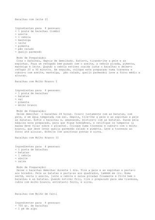 Bacalhau com leite II


Ingredientes para 4 pessoas:
- 1 posta de bacalhau (lombo)
- azeite
- 1 cebola
- manteiga
- leite
- pimenta
- pão ralado
- queijo parmesão

 Modo de Preparação:
 Coza o bacalhau, depois de demolhado. Esfie-o, tirando-lhe a pele e as
espinhas. Faça um refogado bem puxado com o azeite, a cebola picada, pimenta,
manteiga e leite. Quando a cebola estiver cozida junte o bacalhau e deixe-o
refogar 20 a 30 minutos. Em seguida, coloque este preparado numa travessa e
cubra-o com azeite, manteiga, pão ralado, queijo parmesão; leve a forno médio a
alourar.

Bacalhau com Molho Branco I


Ingredientes para 4 pessoas:
- 1 posta de bacalhau
- batatas
- sal
- pimenta
- molho branco

 Modo de Preparação:
 Deixe demolhar o bacalhau 24 horas. Coza-o juntamente com as batatas, com
pele, e em água temperada com sal. Depois, tire-lhe a pele e as espinhas e pele
as batatas. Esfie o bacalhau e, amassando, misture-o com as batatas. Passe pela
máquina este preparado, para que fique homogêneo, e retifique os temperos (a
massa deve ficar sobre o picante). Coloque numa travessa e cubra-o com o molho
branco, que deve levar queijo parmesão ralado e pimenta. Leve a travessa ao
forno até alourar. Enfeite com azeitonas pretas e sirva.

Bacalhau com Molho Branco II


Ingredientes para 4 pessoas:
- 1 posta de bacalhau
- batatas
- 1 cebola
- azeite
- salsa

 Modo de Preparação:
 Deixe o bacalhau demolhar durante 1 dia. Tire a pele e as espinhas e parta-o
aos bocados. Pele as batatas e parta-as aos quadrados, também em cru. Numa
sertã, verta o azeite, junte a cebola e salsa picadas finamente e frite bem o
bacalhau e as batatas. Quando estiver frio, tire o preparado para uma travessa,
cubra com molho branco, entretanto feito, e sirva.



Bacalhau com Molho de Caril


Ingredientes para 4 pessoas:
- 700 gr. de bacalhau
- 1 pé de aipo
 