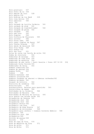 Bolo prestigio    537
Bolo Preto da Lu 538
Bolo Rápido de coco     538
Bolo Regina 539
Bolo Rodrigo da tia Nenê      539
Bolo rosa maluca 539
Bolo saboroso     540
Bolo 541
Bolo Salgado da Lucilia Caldeira   541
Bolo salgado de atum    541
Bolo Salgado de Liqüidificador     542
Bolo salgado de peixe   542
Bolo salgado      543
Bolo sem ovos     543
Bolo Simples      544
Bolo Sinfonia de Chocolate    545
Bolo sorvete      546
Bolo Souza Leão   546
Bolo super simples da Gessy   547
Bolo Toalha Felpuda     547
Bolo úmido de maracujá 549
Bolo Vila Velha   549
Bolo Xadrez 550
Bolo Zas Traz     551
Bolsa de carne com farofa de milho 552
Bomba de chocolate      552
Bombinhas de morango    553
Bombocado de fubá diet 554
Bombocado de mandioca   554
Bombocado de pão velho - Sueli Saraiva - fone: 287 53 09   554
Bombocado Gisla Facinho 555
Bombocados da Daisy     555
Bombom cremosinho 555
Bombom de abacaxi 556
Bombom Toffe      557
Bombom      558
Bombons banhados 558
Bombons crocantes 559
Bombons fondados de abacaxi e tâmaras recheadas 560
Bombons moldados 561
Bouquet de brócolis     562
Bracciola da calábria   562
Brasileirinho     563
Bratkartoffeln Batatas para guarnicão    563
Brejeirinhas da mamae   564
Brevidades da Lu Caldeira     564
Brevidades de Maisena   564
Brevidades de Maizena da Lucilia   565
Brie quente com salada verde 565
Brigadeirão da Vanessa 565
Brigadeirão diet 566
Brigadeirão diet 566
Brigadeiro Branco 566
Brigadeiro com Uvas     567
Brigadeiro de Alma Branca     567
Brigadeiro de microondas      568
Brigadeiro para recheio - Isamara Carnelóz Amâncio   568
Brigadeiro 568
Brigadeiros diet 568
Brigadeiros 569
Brioche de passas 569
Brioche     570
Brôa de Copo da Tina    570
Brôa de Mandioca da Tina      571
Broa de milho     571
Broa de Milho     571
 