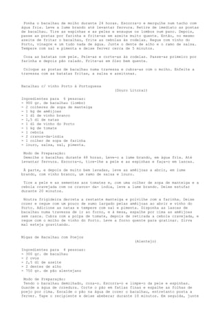 Ponha o bacalhau de molho durante 24 horas. Escorra-o e mergulhe num tacho com
água fria. Leve a lume brando até levantar fervura. Retire de imediato as postas
de bacalhau. Tire as espinhas e as peles e enxugue os lombos num pano. Depois,
passe as postas por farinha e frite-as em azeite muito quente. Então, no mesmo
azeite de fritar o bacalhau, frite as cebolas às rodelas. Regue com vinho do
Porto, vinagre e um tudo nada de água. Junte o dente de alho e o ramo de salsa.
Tempere com sal e pimenta e deixe ferver cerca de 5 minutos.

 Coza as batatas com pele. Pele-as e corte-as às rodelas. Passe-as primeiro por
farinha e depois pão ralado. Frite-as em óleo bem quente.

 Coloque as postas de bacalhau numa travessa e cubra-as com o molho. Enfeite a
travessa com as batatas fritas, a salsa e azeitonas.


Bacalhau c/ vinho Porto à Portuguesa
                                          (Douro Litoral)

Ingredientes para 6 pessoas:
- 900 gr. de bacalhau (lombo)
- 2 colheres de sopa de manteiga
- 1 kg de amêijoas
- 1 dl de vinho branco
- 1,5 dl de natas
- 1 dl de vinho do Porto
- 1 kg de tomate
- 1 cebola
- 2 cravos-da-índia
- 1 colher de sopa de farinha
- louro, salsa, sal, pimenta.

 Modo de Preparação:
 Demolhe o bacalhau durante 48 horas. Leve-o a lume brando, em água fria. Até
levantar fervura. Escorra-o, tire-lhe a pele e as espinhas e faça-o em lascas.

 À parte, e depois de muito bem lavadas, leve as amêijoas a abrir, em lume
brando, com vinho branco, um ramo de salsa e louro.

 Tire a pele e as sementes aos tomates e, com uma colher de sopa de manteiga e a
cebola cravejada com os cravos- da- índia, leve a lume brando. Deixe estufar
durante 20 minutos.

 Noutra frigideira derreta a restante manteiga e polvilhe com a farinha. Deixe
cozer e regue com um pouco de sumo largado pelas amêijoas ao abrir e vinho do
Porto. Adicione as natas e tempere com sal e pimenta. Disponha as lascas de
bacalhau numa travessa de ir ao forno, e à mesa, espalhe por cima as amêijoas
sem casca. Cubra com a polpa de tomate, depois de retirada a cebola cravejada, e
regue com o molho de vinho do Porto. Leve a forno quente para gratinar. Sirva
mal esteja gravitando.


Migas de Bacalhau com Poejos
                                                   (Alentejo)

Ingredientes para 4 pessoas:
- 300 gr. de bacalhau
- 2 ovos
- 2,5 dl de azeite
- 2 dentes de alho
- 750 gr. de pão alentejano

 Modo de Preparação:
 Tendo o bacalhau demolhado, coza-o. Escorra-o e limpe-o da pele e espinhas.
Guarde a água de cozedura. Corte o pão em fatias finas e espalhe as folhas de
poejo por cima. Escalde o pão na água de cozer o bacalhau, entretanto posta a
ferver. Tape o recipiente e deixe abeberar durante 10 minutos. Em seguida, junte
 