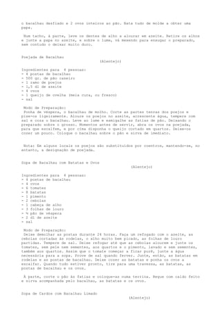 o bacalhau desfiado e 2 ovos inteiros ao pão. Bata tudo de molde a obter uma
papa.

 Num tacho, à parte, leve os dentes de alho a alourar em azeite. Retire os alhos
e junte a papa no azeite, e sobre o lume, vá mexendo para enxugar o preparado,
sem contudo o deixar muito duro.


Poejada de Bacalhau
                                      (Alentejo)

Ingredientes para 4 pessoas:
- 4 postas de bacalhau
- 500 gr. de pão caseiro
- 1 ramo de poejos
- 1,5 dl de azeite
- 4 ovos
- 1 queijo de ovelha (meia cura, ou fresco)
- sal

 Modo de Preparação:
 Ponha de véspera, o bacalhau de molho. Corte as partes tenras dos poejos e
pise-os ligeiramente. Aloure os poejos no azeite, acrescente água, tempere com
sal e coza o bacalhau. Leve ao lume e esmigalhe as fatias de pão. Deixando o
preparado sobre o grosso. Momentos antes de servir, abra os ovos na poejada,
para que escalfem, e por cima disponha o queijo cortado em quartos. Deixe-os
cozer um pouco. Coloque o bacalhau sobre o pão e sirva de imediato.


 Nota: Em alguns locais os poejos são substituídos por coentros, mantendo-se, no
entanto, a designação de poejada.


Sopa de Bacalhau com Batatas e Ovos
                                                    (Alentejo)

Ingredientes para 4 pessoas:
- 4 postas de bacalhau
- 4 ovos
- 6 tomates
- 8 batatas
- 1 pimento
- 2 cebolas
- 1 cabeça de alho
- 3 folhas de louro
- ½ pão de véspera
- 2 dl de azeite
- sal

 Modo de Preparação:
 Deixe demolhar as postas durante 24 horas. Faça um refogado com o azeite, as
cebolas cortadas às rodelas, o alho muito bem picado, as folhas de louro
partidas. Tempere de sal. Deixe refogar até que as cebolas alourem e junte os
tomates, sem pele nem sementes, aos quartos e o pimento, lavado e sem sementes,
também aos quartos. Assim que o tomate começar a ficar purê, junte a água
necessária para a sopa. Prove de sal quando ferver. Junte, então, as batatas em
rodelas e as postas de bacalhau. Deixe cozer as batatas e ponha os ovos a
escalfar. Quando tudo estiver pronto, tire para uma travessa, as batatas, as
postas de bacalhau e os ovos.

 À parte, corte o pão às fatias e coloque-as numa terrina. Regue com caldo feito
e sirva acompanhada pelo bacalhau, as batatas e os ovos.


Sopa de Cardos com Bacalhau Limado
                                                   (Alentejo)
 