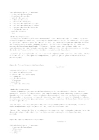 Ingredientes para 4 pessoas:
- 4 postas de bacalhau
- 2 molhos de cardos
- 1m5 dl de azeite
- 4 dentes de alho
- 1 molho de coentros
- 1 colher de sopa de farinha
- 1 colher de sopa de vinagre
- 1 colher de chá de colorau
- 1 folha de louro
- pão de véspera
- sal

 Modo de Preparação:
 Arranje os cardos e parta-os em bocados. Escalde-os em água a ferver. Pise os
alhos e pique os coentros. Faça um refogado com o azeite, os coentros, os alhos,
o louro partido e o colorau. Deixar alourar e junte os cardos em bocados e água
suficiente para a sopa. Quando levantar fervura retifique de sal e junte as
postas de bacalhau demolhado (24 horas). Deixe cozer muito bem todos os
ingredientes em lume brando. Assim que tudo estiver cozido acrescente a farinha
diluída em vinagre. Retire os cardos e as postas de bacalhau.

 À parte, parta o pão em fatias finas e coloque-as numa terrina. Por cima, verta
o caldo feito. Sirva quente acompanhada, à parte, pelas postas de bacalhau e
pelos cardos.



Sopa de Feijão Branco com bacalhau
                                              (Alentejo)

Ingredientes para 4 pessoas:
- 4 postas de bacalhau
- 500 gr de feijão branco
- 2 cebolas
- 2 dl de azeite
- 8 batatas
- pão duro
- 1 ramo de coentros
- sal

 Modo de Preparação:
 Ponha a demolhar as postas de bacalhau e o feijão durante 24 horas. No dia
seguinte, leve o feijão a cozer, em lume brando na água necessária para a sopa.
Quando estiver cozido, junte a cebola descascada e inteira, as batatas também
descascadas e inteiras, o ramo de coentros amarrado e o azeite. Quando a cebola
e a batata estiverem quase prontas, introduza as postas de bacalhau. Deixe cozer
e retifique de sal.

 Entretanto, fatie o pão para uma terrina e regue com o caldo coado. Sirva a
sopa acompanhada à parte pelo feijão, a batata e o bacalhau.

 Nota: Na região de Évora, a cebola e os coentros são refogados com azeite e um
dente de alho. Pode substituir as batatas por espinafre e o bacalhau por
pescada.


Sopa de Tomate com Bacalhau e Ovos
                                               (Alentejo)

Ingredientes para 4 pessoas:
- 4 postas de bacalhau
- 16 batatas
- 8 tomates
- 4 ovos
 