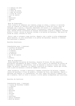 -   2 cabeças de alho
-   3 cebolas
-   2 ramos de salsa
-   1 ramo de hortelã
-   1 folha de louro
-   3 dl de azeite
-   pão
-   azeitonas
-   rábanos
-   sal

 Modo de Preparação:
 Tire a pele e as sementes aos tomates, pique os alhos, a salsa e a hortelã;
corte às rodelas as cebolas e parta em bocadinhos a folha de louro. Faça um
refogado com o azeite, o bacalhau demolhado (24 horas) e os ingredientes
anteriormente preparados. Deixe apurar e acrescente a água necessária para a
sopa. Quando ferver acrescente as batatas descascadas e prove o tempero. Estando
pronto o caldo, retire as batatas cozidas e as postas de bacalhau. Num pouco de
calda de cozer, escalfe os ovos.

 Fatie o pão e coloque-o numa terrina. Regue-o com o caldo e sirva acompanhada
pelas batatas, os ovos escalfados e as postas de bacalhau. Enfeite a travessa
com azeitonas e rábanos.

Bacalhau Alentejano


Ingredientes para 4 pessoas:
- 4 postas de bacalhau
- 50 gr de manteiga
- 4 tomates
- 3 pimentos
- 12 batatas
- 0,5 dl de azeite
- sal
- pimenta

 Modo de Preparação:
 Deixe demolhar as postas de bacalhau, durante 24 horas. No dia seguinte,
escalde-as rapidamente em água a ferver. Tire a pele e as espinhas às postas de
bacalhau e lasque-as. Entretanto, lave as batatas e leve-as a cozer com casca.
Limpe, de peles e sementes, os tomates e parta-os às rodelas. Assim que cozida,
tire a pele às batatas e corte-as também às rodelas.

 Numa assadeira, coloque a manteiga e camadas sucessivas de batatas, tomates,
lascas de bacalhau e tiras de pimento, cortadas em fino, sem sementes. Repita a
operação até esgotar os ingredientes. Por fim, regue com azeite e tempere com
sal e pimenta. Leve ao forno a alourar e sirva quente acompanhado por azeitonas.


Bacalhau de Azeitonas


Ingredientes para 4 pessoas:
- 1 posta de bacalhau (lombo)
- 2 cebolas
- pingue
- azeite
- manteiga
- leite
- farinha
- 3 ovos
- azeitonas
- queijo Parmesão
- purê de batata
 