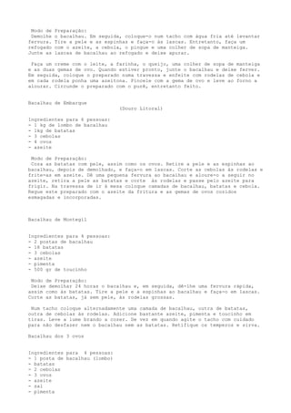 Modo de   Preparação:
 Demolhe   o bacalhau. Em seguida, coloque-o num tacho com água fria até levantar
fervura.   Tire a pele e as espinhas e faça-o às lascas. Entretanto, faça um
refogado   com o azeite, a cebola, o pingue e uma colher de sopa de manteiga.
Junte as   lascas de bacalhau ao refogado e deixe apurar.

 Faça um creme com o leite, a farinha, o queijo, uma colher de sopa de manteiga
e as duas gemas de ovo. Quando estiver pronto, junte o bacalhau e deixe ferver.
Em seguida, coloque o preparado numa travessa e enfeite com rodelas de cebola e
em cada rodela ponha uma azeitona. Pincele com a gema de ovo e leve ao forno a
alourar. Circunde o preparado com o purê, entretanto feito.


Bacalhau de Embarque
                                 (Douro Litoral)

Ingredientes para 6 pessoas:
- 1 kg de lombo de bacalhau
- 1kg de batatas
- 3 cebolas
- 4 ovos
- azeite

 Modo de Preparação:
 Coza as batatas com pele, assim como os ovos. Retire a pele e as espinhas ao
bacalhau, depois de demolhado, e faça-o em lascas. Corte as cebolas às rodelas e
frite-as em azeite. Dê uma pequena fervura ao bacalhau e aloure-o a seguir no
azeite, retira a pele as batatas e corte às rodelas e passe pelo azeite para
frigir. Na travessa de ir à mesa coloque camadas de bacalhau, batatas e cebola.
Regue este preparado com o azeite da fritura e as gemas de ovos cozidos
esmagadas e incorporadas.



Bacalhau de Montegil


Ingredientes para 4 pessoas:
- 2 postas de bacalhau
- 18 batatas
- 3 cebolas
- azeite
- pimenta
- 500 gr de toucinho

 Modo de Preparação:
 Deixe demolhar 24 horas o bacalhau e, em seguida, dê-lhe uma fervura rápida,
assim como às batatas. Tire a pele e a espinhas ao bacalhau e faça-o em lascas.
Corte as batatas, já sem pele, às rodelas grossas.

 Num tacho coloque alternadamente uma camada de bacalhau, outra de batatas,
outra de cebolas às rodelas. Adicione bastante azeite, pimenta e toucinho em
tiras. Leve a lume brando a cozer. De vez em quando agite o tacho com cuidado
para não desfazer nem o bacalhau nem as batatas. Retifique os temperos e sirva.

Bacalhau dos 3 ovos


Ingredientes para 4 pessoas:
- 1 posta de bacalhau (lombo)
- batatas
- 2 cebolas
- 3 ovos
- azeite
- sal
- pimenta
 