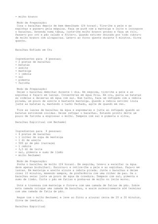 - molho branco

 Modo de Preparação:
 Coza o bacalhau depois de bem demolhado (24 horas). Tire-lhe a pele e as
espinhas e passe-o pela máquina. Faça um purê com a manteiga e leite e incorpore
o bacalhau. Estenda numa tábua, junte-lhe molho branco grosso e faça um rolo.
Passe-o por ovo e pão ralado e frite-o. Quando estiver dourado por todo cubra-o
de molho branco com alcaparras. Leve-o ao forno quente durante 5 minutos. Sirva
quente.


Bacalhau Esfiado em Cru


Ingredientes para 4 pessoas:
- 2 postas de bacalhau
- batatas
- azeite
- manteiga
- 1 cebola
- sal
- pimenta
- farinha

 Modo de Preparação:
 Deixe o bacalhau demolhar durante 1 dia. Em seguida, tire-lhe a pele e as
espinhas e faça-o em lascas. Conserve-as em água fria. Em cru, parta as batatas
às rodelas e deixe-as em água com sal. Num tacho, faça um refogado com a cebola
picada, um pouco de azeite e bastante manteiga. Quando a cebola estiver loura
junte as batatas e, mantendo o tacho fechado, agite de quando em vez.

 Tire as lascas de bacalhau da água e esprema-as e junte ao refogado quando as
batatas estiverem cozidas. Deixe refogar o bacalhau. Estando pronto deite um
pouco de farinha a engrossar o molho. Tempere com sal e pimenta e sirva.

Bacalhau Espiritual com Bechamel


Ingredientes para 4 pessoas:
- 4 postas de bacalhau
- 1 colher de sopa de manteiga
- 1 dl de azeite
- 500 gr de pão (carcaça)
- 1 cebola
- 3,5 dl de leite
- sal, pimenta e sumo de limão
- molho Bechamel

 Modo de Preparação:
 Ponha o bacalhau de molho (24 horas). Em seguida, leve-o a escalfar (a água
deve apenas borbulhar). Escorra-o e retire-lhe a pele e as espinhas. Faça-o em
lascas. Em manteiga e azeite aloure a cebola picada. Junte o bacalhau e deixe
cozer 10 minutos, mexendo sempre, de preferência com uma colher de pau. Se o
bacalhau secar junte um pouco de água da cozedura. Tempere com sal, pimenta e
sumo de limão. Corte o pão em fatias e ponha-as de molho no leite morno.

 Unte a travessa com manteiga e forre-a com uma camada de fatias de pão. Sobre
esta camada coloque uma camada de bacalhau, e assim sucessivamente até terminar
com uma camada de fatia de pão.

 Regue com o molho Bechamel e leve ao forno a alourar cerca de 20 a 30 minutos.
Sirva de imediato.

Bacalhau Espiritual
 