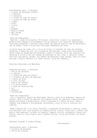 Ingredientes para 4 pessoas:
- 1 posta de bacalhau (lombo)
- 2 cebolas
- 4 cenouras
- 1 colher de sopa de azeite
- 1 colher de sopa de banha
- 3 pães
- leite
- 4 ovos
- sal
- pimenta
- queijo ralado
- pão ralado
- farinha

 Modo de Preparação:
 Demolhe o lombo de bacalhau (24 horas), retire-lhe a pele e as espinhas e
passe-o pela máquina conjuntamente com as cebolas e as cenouras descascadas.
Leve este preparado a alourar numa colher de sopa de azeite, uma de manteiga e
uma de banha. Junte o miolo dos três pães embebidos em leite.

 À parte faça um creme com 1 litro de leite, 6 colheres de sopa de farinha,
manteiga, 4 gemas de ovo, sal e pimenta. Em seguida, ligue muito bem metade
deste creme ao preparado de bacalhau, cebola e cenoura. Unte uma travessa com
manteiga e forre-a com uma camada de bacalhau e, por cima, o restante creme.
Polvilhe com queijo ralado, uns dedais de manteiga e pão ralado. Leve ao forno
até que o queijo derreta e o creme aloure. Sirva de imediato.


Bacalhau Gratinado com Maionese


Ingredientes para 4 pessoas:
- 500 gr de bacalhau
- 3 cebolas
- 1 colher de sopa de azeite
- 3 colheres de sopa de manteiga
- 1 dente de alho
- 2 ovos cozidos
- 500 gr de tomates
- 3 dl de maionese
- 1 ramo de salsa picada
- sal
- pimenta
- noz-moscada

 Modo de Preparação:
 Coza o bacalhau, depois de demolhado. Retire a pele e as espinhas. Faça-o em
lascas. Leve a cozer as cebolas, em rodelas finas, na manteiga (lume brando).
Quando estiverem transparentes, junte o bacalhau e o dente de alho. Mexa e
tempere com pimenta e noz-moscada. Entretanto, coza os ovos e corte-os em
rodelas.

 Numa travessa de ir ao forno disponha o preparado de bacalhau e cebolas. Cubra
com maionese. Por cima espalhe as rodelas de ovo cozido. Cubra com o tomate (sem
pele e sem sementes) cortado às rodelas. Tempere com sal e pimenta e regue com
azeite. Leve ao forno quente até o tomate aloirar. Sirva polvilhado com salsa
picada.


Bacalhau Guisado à Lisboa Antiga
                                                 (Estremadura)

Ingredientes para 4 pessoas:
- 4 postas de bacalhau
- 500 gr de tomates
 