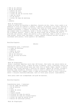 -    500 gr de cebolas
-    500 gr de batatas
-    2 dentes de alho
-    2 folhas de louro
-    1 colher de chá de colorau doce
-    1 ramo de salsa
-    1 dl de azeite
-    1 colher de sopa de manteiga
-    sal
-    pimenta

 Modo de Preparação:
 Deixe as postas de bacalhau a demolhar, durante um dia. Lave, tire a pele e as
sementes e corte às rodelas o tomate, a cebola, as batatas e os alhos. Escorra o
bacalhau, escame-o e faça-o em filetes. Num tacho de fundo espesso coloque, em
camadas alternadas, o tomate, as batatas, as cebolas, o alho e o bacalhau, até
que acabem todos os elementos, sendo o último a batata. Tempere cada camada com
sal e pimenta (pouco). Junte o ramo de salsa atado com as folhas de louro e
polvilhe com colorau. Regue com azeite e com a manteiga. Tape o tacho e leve-o a
lume brando. Deixe cozer sem mexer o tacho. Quando a batata estiver cozida o
cozinhado está pronto. Sirva quente e de imediato.



Bacalhau-Lagosta
                                       (Minho)

Ingredientes para 4 pessoas:
- 1 lombo de bacalhau
- 4 cebolas
- 1 dente de alho
- 6 dl de azeite
- 150 gr de chouriço
- 100 gr de broa de milho
- 2 ovos
- sal
- pimenta

 Modo de Preparação:
 Deixe o bacalhau demolhar muito bem (48 horas). Num tacho com azeite deite as
cebolas às rodelas finas, o dente de alho e pimenta. Junte o bacalhau inteiro na
cebolada e leve alume brando para que tudo coza ao mesmo tempo. Quando a cebola
estiver semi cozida adicione o chouriço às rodelas. Depois de cozido, coloque o
bacalhau numa assadeira. Esfarele a broa e junte a cebola que se encontra no
tacho. Espalhe este tempero sobre o lombo de bacalhau. Bata os ovos e deite-os
sobre o conjunto bacalhau/cebolada. Leve ao forno para alourar ligeiramente.

    Este prato deve ser acompanhado com purê de batatas.


Bacalhau-Lagosta


Ingredientes para 6 pessoas:
- 1 kg de lombo de bacalhau
- 1 kg de batatas
- 5 ovos
- 2 ramos de salsa
- 1 cebola
- 1 tomate grande
- 6 colheres de sopa de azeite
- 2 colheres de sopa de vinagre branco
- 1 colher de sopa de açúcar em pó
- 3 dúzias de azeitonas pretas.

    Modo de Preparação:
 