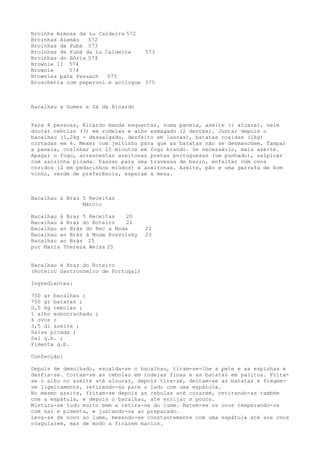 Broinha mimosa da Lu Caldeira 572
Broinhas Alemãs   572
Broinhas de Fubá 573
Broinhas de fubá da Lu Caldeira    573
Broinhas do Bóris 574
Brownie II 574
Brownie     574
Brownies para Pessach   575
Bruschetta com peperoni e acciugue 575



Bacalhau a Gomes e Sá da Ricardo


Para 4 pessoas, Ricardo manda esquentar, numa panela, azeite (1 xícara), nele
dourar cebolas (3) em rodelas e alho esmagado (2 dentes). Juntar depois o
bacalhau (1,2kg - dessalgado, desfeito em lascas), batatas cozidas (1kg)
cortadas em 4. Mexer com jeitinho para que as batatas não se desmanchem. Tampar
a panela, cozinhar por 15 minutos em fogo brando. Se necessário, mais azeite.
Apagar o fogo, acrescentar azeitonas pretas portuguesas (um punhado), salpicar
com salsinha picada. Passar para uma travessa de barro, enfeitar com ovos
cozidos (2 em pedacinhos miúdos) e azeitonas. Azeite, pão e uma garrafa de bom
vinho, verde de preferência, esperam à mesa.



Bacalhau à Braz 5 Receitas
                Márcio

Bacalhau à Braz 5 Receitas    20
Bacalhau à Braz do Roteiro    21
Bacalhau ao Brás do Rec a Moda       22
Bacalhau ao Brás à Moda Posvolsky    23
Bacalhau ao Brás 25
por Maria Thereza Weiss 25


Bacalhau à Braz do Roteiro
(Roteiro Gastronómico de Portugal)

Ingredientes:

750 gr bacalhau ;
750 gr batatas ;
0,5 kg cebolas ;
1 alho esborrachado ;
6 ovos ;
3,5 dl azeite ;
Salsa picada ;
Sal q.b. ;
Pimenta q.b.

Confecção:

Depois de demolhado, escalda-se o bacalhau, tiram-se-lhe a pele e as espinhas e
desfia-se. Cortam-se as cebolas em rodelas finas e as batatas em palitos. Frita-
se o alho no azeite até alourar, depois tira-se, deitam-se as batatas e fregem-
se ligeiramente, retirando-as para o lado com uma espátula.
No mesmo azeite, fritam-se depois as cebolas até corarem, retirando-as também
com a espátula, e depois o bacalhau, até enrijar m pouco.
Mistura-se tudo muito bem e retira-se do lume. Batem-se os ovos temperando-os
com sal e pimenta, e juntando-os ao preparado.
Leva-se de novo ao lume, mexendo-se constantemente com uma espátula até aos ovos
coagularem, mas de modo a ficarem macios.
 