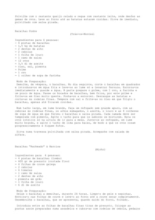 Polvilhe com o restante queijo ralado e regue com restante leite, onde desfez as
gemas de ovos. Leve ao forno até as batatas estarem cozidas. Sirva de imediato,
polvilhado com salsa picada.


Bacalhau Podre
                                      (Trás-os-Montes)

Ingredientes para 6 pessoas:
- 4 postas de bacalhau
- 1,5 kg de batatas
- 2 dentes de alho
- 2 cebolas
- 1 folha de louro
- 1 ramo de salsa
- 12 ovos
- 3,5 dl de azeite
- óleo, sal, pimenta
- Polme
- 1 ovo
- 1 colher de sopa de farinha

 Modo de Preparação:
 Demolhe, de véspera, o bacalhau. No dia seguinte, corte o bacalhau em quadrados
e introduza-os em água fria e leve-os ao lume só a levantar fervura. Escorra-os
imediatamente e guarde a água. À parte prepare o polme, com 1 ovo, a farinha e
um pouco de água. Passe os bocados de bacalhau, bem frios, por este polme e
frite-os em óleo muito quente. Ponha-os a escorrer. Descasque as batatas e
corte-as às rodelas finas. Tempere com sal e frite-as no óleo em que frigiu o
bacalhau, apenas até ficarem cozidas.

 Num tacho largo, em lume brando, faça um refogado sem grande apuro, com as
cebolas às rodelas finas, os alhos esmagados, o azeite, o louro e as 4 colheres
de sopa de água em que ferveu o bacalhau e salsa picada. Cada camada deve ser
temperada com pimenta. Agite o tacho para que os sabores se misturem. Bata os
ovos inteiros só na altura de ir para a mesa. Junte-os ao refogado, em lume
muito brando, e agite o tacho de cima para baixo, de modo a que os ovos cozam
progressivamente e fiquem fofos.

 Sirva numa travessa polvilhada com salsa picada. Acompanhe com salada de
alface.



Bacalhau “Racheado” à Narcisa
                                                         (Minho)

Ingredientes para 4 pessoas:
- 4 postas de bacalhau (lombo)
- 400 gr de presunto (cortada fino)
- 4 folhas de couve galega
- 2 cebolas
- 4 tomates
- 1 ramo de salsa
- 2 dentes de alho
- pimenta em grão
- 1 folha de louro
- 6 dl de azeite

 Modo de Preparação:
 Deixe o bacalhau a demolhar, durante 24 horas. Limpe-o de pele e espinhas.
Envolva-o nas folhas de couve e leve-o ao forno até a couve secar completamente.
Desembrulhe o bacalhau, que se apresenta, quando saído do forno, folhado.

 Introduza entre as folhas de bacalhau finas tiras de presunto. Coloque as
postas assim preparadas numa assadeira e cubra-as com rodelas de cebola, pedaços
 