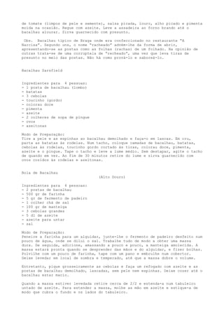 de tomate (limpos de pele e semente), salsa picada, louro, alho picado e pimenta
moída na ocasião. Regue com azeite. Leve a assadeira ao forno brando até o
bacalhau alourar. Sirva guarnecido com presunto.

 Obs. Bacalhau típico de Braga onde era confeccionado no restaurante “A
Narcisa”. Segundo uns, o nome “racheado” advém-lhe da forma de abrir,
apresentando-se as postas como as folhas (rachas) de um folhado. Na opinião de
outras trata-se de uma corruptela de “recheado”, uma vez que leva tiras de
presunto no meio das postas. Não há como prová-lo e saboreá-lo.


Bacalhau Sarsfield


Ingredientes para 4 pessoas:
- 1 posta de bacalhau (lombo)
- batatas
- 3 cebolas
- toucinho (gordo)
- colorau doce
- pimenta
- azeite
- 2 colheres de sopa de pingue
- ovos
- azeitonas

Modo de Preparação:
Tire a pele e as espinhas ao bacalhau demolhado e faça-o em lascas. Em cru,
parta as batatas às rodelas. Num tacho, coloque camadas de bacalhau, batatas,
cebolas às rodelas, toucinho gordo cortado às tiras, colorau doce, pimenta,
azeite e o pingue. Tape o tacho e leve a lume médio. Sem destapar, agite o tacho
de quando em vez. Ao fim de 30 minutos retire do lume e sirva guarnecido com
ovos cozidos às rodelas e azeitonas.


Bola de Bacalhau
                                  (Alto Douro)

Ingredientes para 4 pessoas:
- 2 postas de bacalhau
- 500 gr de farinha
- 5 gr de fermento de padeiro
- 1 colher chá de sal
- 100 gr de manteiga
- 3 cebolas grandes
- 5 dl de azeite
- azeite para untar
- sal

Modo de Preparação:
Peneire a farinha para um alguidar, junte-lhe o fermento de padeiro desfeito num
pouco de água, onde se dilui o sal. Trabalhe tudo de modo a obter uma massa
dura. De seguida, adicione, amassando a pouco e pouco, a manteiga amolecida. A
massa estará pronta quando se desprender das mãos e do alguidar, e fizer bolhas.
Polvilhe com um pouco de farinha, tape com um pano e embrulhe num cobertor.
Deixe levedar em local de sombra e temperado, até que a massa dobre o volume.

Entretanto, pique grosseiramente as cebolas e faça um refogado com azeite e as
postas de bacalhau demolhado, lascadas, sem pele nem espinhas. Deixe cozer até o
bacalhau estar macio.

Quando a massa estiver levedada retire cerca de 2/2 e estenda-a num tabuleiro
untado de azeite. Para estender a massa, molhe as mão em azeite e estique-a de
modo que cubra o fundo e os lados do tabuleiro.
 