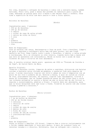 Por cima, disponha o refogado de bacalhau e cubra com a restante massa, também
esticada. Feito isto, puxe a massa das paredes do tabuleiro para a parte de
cima, dobrando as pontas para unir a massa e não deixar fugir o recheio. Unte
toda a superfície da bola com mais azeite e leve a forno quente.


Bolinhos de Bacalhau
                                                 (Minho)

Ingredientes para 4 pessoas:
- 250 gr de bacalhau
- 200 gr de batatas
- ½ cebola
- 1 colher de sopa de salsa picada
- 1 cálice de vinho do Porto
- 4 ovos
- sal
- pimenta
- noz-moscada
- óleo

Modo de Preparação:
Coza as batatas com casca, descasque-as e faça um purê. Coza o bacalhau, limpe-o
de pele e espinhas e esfregue-o muito bem num pano grosso, até que fique
desfeito em fios. Numa tigela junte o purê, o bacalhau, a cebola, a salsa picada
e noz-moscada. Um a um incorpore os ovos inteiro, ligando muito bem a massa até
que esta se apresente com consistência. Molde os bolos com a ajuda de duas
colheres de sopa e frite-os em óleo abundante.

Obs. A receita original deste prato    apareceu em 1904 no “Tratado de Cozinha e
de Copa”, de Carlos Bento da Maia.

Receita Original:
“Toma-se o bacalhau cozido, limpa-se de peles e espinhas, mistura-se com batatas
cozidas e bastante salsa cortada em pedaços, e passa-se tudo pela máquina de
picar. O polme resultante liga-se com leite e gemas de ovos e tempera-se com um
pouco de sal fino e pimenta em pó. Bate-se a massa, à qual se juntam as claras
de ovos, previamente batidas, em castelo, liga-se tudo rapidamente, tira-se a
massa às colheradas, que se tendem fazendo-se passa de uma colher para a outra
(as colheres molham-se no azeite a ferver em que os bolos hão de ser fritos) e,
seguida e sucessivamente, põem-se a frigir. O azeite deve ser abundante, para
que os bolos mergulhem nele sem tocar o fundo. Tiram-se do azeite com uma colher
crivada e põem-se a escorrer.”


Buchos de Bacalhau
                               (Beira Litoral)

Ingredientes para 4 pessoas:
- 1 kg de buchos de bacalhau
- 200 gr de feijão branco
- 3 cenouras
- 1 chouriço de carne
- 1 cebola
- 1 colher de sopa de azeite
- 2 dentes de alho
- 1 folha de louro
- 1 colher de chá de colorau
- 2 cravinhos-da-Índia
- sal
- pimenta

Modo de Preparação:
Ponha os buchos a demolhar (24 horas). Limpe-os bem e coza-os conjuntamente com
o feijão também demolhado (1 hora pelo menos). A meio da cozedura junte as
cenouras lavadas e o chouriço. Entretanto, faça um refogado com o azeite, a
 