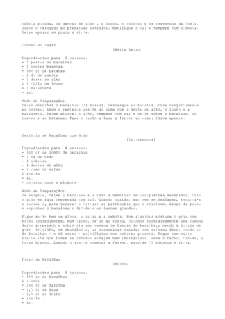 cebola picada, os dentes de alho , o louro, o colorau e os cravinhos da Índia.
Junte o refogado ao preparado anterior. Retifique o sal e tempere com pimenta.
Deixe apurar um pouco e sirva.


Couves do Lagar
                                        (Beira Baixa)

Ingredientes para 4 pessoas:
- 2 postas de bacalhau
- 2 couves brancas
- 600 gr de batatas
- 3 dl de azeite
- 1 dente de alho
- 1 folha de louro
- 1 malagueta
- sal

Modo de Preparação:
Deixe demolhar o bacalhau (24 horas). Descasque as batatas. Coza   conjuntamente
as couves. Leve o restante azeite ao lume com o dente de alho, o   louro e a
malagueta. Deixe alourar o alho, tempere com sal e deite sobre o   bacalhau, as
couves e as batatas. Tape o tacho e leve a ferver ao lume. Sirva   quente.



Desfeita de Bacalhau com Grão
                                              (Estremadura)

Ingredientes para 4 pessoas:
- 500 gr de lombo de bacalhau
- 1 kg de grão
- 3 cebolas
- 4 dentes de alho
- 1 ramo de salsa
- azeite
- sal
- colorau doce e picante

Modo de Preparação:
De véspera, deixe o bacalhau e o grão a demolhar em recipientes separados. Coza
o grão em água temperada com sal. Quando cozido, mas sem se desfazer, escorra-o
e sacuda-o, para separar e retirar as partículas que o envolvem. Limpe de peles
e espinhas o bacalhau e divida-o em lascas grandes.

Pique muito bem os alhos, a salsa e a cebola. Num alguidar misture o grão com
estes ingredientes. Num tacho, de ir ao forno, coloque sucessivamente uma camada
deste preparado e sobre ela uma camada de lascas de bacalhau, sendo a última de
grão. Polvilhe, em abundância, as sucessivas camadas com colorau doce, sendo as
de bacalhau - e só estas - polvilhadas com colorau picante. Regue com muito
azeite até que todas as camadas estejam bem impregnadas. Leve o tacho, tapado, a
forno brando. Quando o azeite começar a ferver, aguarde 15 minutos e sirva.



Iscas de Bacalhau
                                        (Minho)

Ingredientes para 4 pessoas:
- 300 gr de bacalhau
- 2 ovos
- 200 gr de farinha
- 1,5 dl de água
- 1,5 dl de leite
- azeite
- sal
 