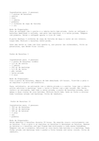 Ingredientes para 4 pessoas:
- 1 postas de bacalhau
- azeite
- óleo
- 1 cebola
- pimenta
- 2 colheres de sopa de farinha
- 1 ovo

Modo de Preparação:
Faça um refogado com o azeite e a cebola muito bem picada. Junte ao refogado o
bacalhau demolhado e esfiado, sem pele nem espinhas, e a salsa picada. Tempere
com pimenta. Deixe o refogado apurar e tire do lume.

À parte desfaça 3 colheres de sopa de farinha em água e junte um ovo inteiro.
Ligue bem. Misture o bacalhau neste polme.

Leve uma sertã ao lume com óleo quente e, aos poucos (às colheradas), frite as
pataniscas, que devem ficar loiras.



Pudim de Bacalhau I


Ingredientes para 4 pessoas:
- 1 posta de bacalhau (lombo)
- 1,5 dl de azeite
- 1 cebola
- 250 gr de manteiga
- 2,5 dl de leite
- pão ralado
- salsa picada
- 6 ovos

Modo de Preparação:
Coza a posta de bacalhau, depois de bem demolhada (24 horas). Tire-lhe a pele e
as espinhas e pise-a num almofariz.

Faça, entretanto, um estrugido com a cebola picada e o azeite. Logo que a cebola
aloire adicione a manteiga. Leve o leite a ferver com o pão ralado. Mal ferva
junte-o ao estrugido, bem como a salsa picada, a posta de bacalhau pisada, seis
gemas e duas claras de ovos batidas. Misture muito bem. Leve ao forno a aloirar
numa travessa untada com manteiga. Sirva de imediato.



 Pudim de Bacalhau II

Ingredientes para 4 pessoas:
- 300 gr de bacalhau
- 300 gr de manteiga
- 500 gr de batatas
- 3 ovos
- sal
- pimenta

Modo de Preparação:
Deixe demolhar o bacalhau durante 24 horas. Em seguida coza-o conjuntamente com
as batatas. Tire a pele e as espinhas ao bacalhau e descasque as batatas. Amasse
as batatas e o bacalhau até que fiquem bem misturados e numa massa homogênea.
Tempere com sal e pimenta. Adicione os ovos muito bem batidos e a manteiga. Numa
forma untada com manteiga leve o pudim a forno brando até estar cozido. Sirva de
imediato.
 