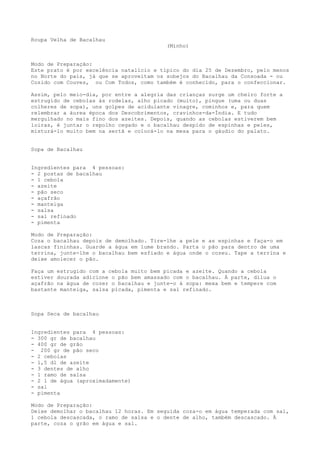 Roupa Velha de Bacalhau
                                          (Minho)


Modo de Preparação:
Este prato é por excelência natalício e típico do dia 25 de Dezembro, pelo menos
no Norte do país, já que se aproveitam os sobejos do Bacalhau da Consoada - ou
Cozido com Couves, ou Com Todos, como também é conhecido, para o confeccionar.

Assim, pelo meio-dia, por entre a alegria das crianças surge um cheiro forte a
estrugido de cebolas às rodelas, alho picado (muito), pingue (uma ou duas
colheres de sopa), uns golpes de acidulante vinagre, cominhos e, para quem
relembrar a áurea época dos Descobrimentos, cravinhos-da-Índia. E tudo
mergulhado no mais fino dos azeites. Depois, quando as cebolas estiverem bem
loiras, é juntar o repolho cegado e o bacalhau despido de espinhas e peles,
misturá-lo muito bem na sertã e colocá-lo na mesa para o gáudio do palato.


Sopa de Bacalhau


Ingredientes para 4 pessoas:
- 2 postas de bacalhau
- 1 cebola
- azeite
- pão seco
- açafrão
- manteiga
- salsa
- sal refinado
- pimenta

Modo de Preparação:
Coza o bacalhau depois de demolhado. Tire-lhe a pele e as espinhas e faça-o em
lascas fininhas. Guarde a água em lume brando. Parta o pão para dentro de uma
terrina, junte-lhe o bacalhau bem esfiado e água onde o cozeu. Tape a terrina e
deixe amolecer o pão.

Faça um estrugido com a cebola muito bem picada e azeite. Quando a cebola
estiver dourada adicione o pão bem amassado com o bacalhau. À parte, dilua o
açafrão na água de cozer o bacalhau e junte-o à sopa: mexa bem e tempere com
bastante manteiga, salsa picada, pimenta e sal refinado.



Sopa Seca de bacalhau


Ingredientes para 4 pessoas:
- 300 gr de bacalhau
- 400 gr de grão
- 200 gr de pão seco
- 2 cebolas
- 1,5 dl de azeite
- 3 dentes de alho
- 1 ramo de salsa
- 2 l de água (aproximadamente)
- sal
- pimenta

Modo de Preparação:
Deixe demolhar o bacalhau 12 horas. Em seguida coza-o em água temperada com sal,
1 cebola descascada, o ramo de salsa e o dente de alho, também descascado. À
parte, coza o grão em água e sal.
 