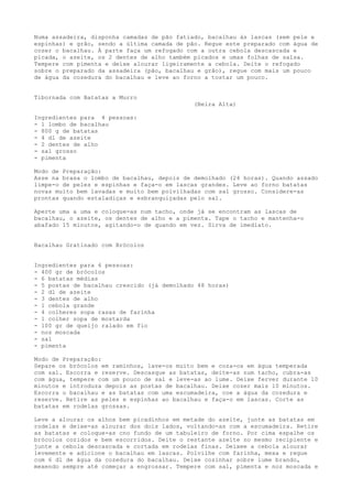 Numa assadeira, disponha camadas de pão fatiado, bacalhau às lascas (sem pele e
espinhas) e grão, sendo a última camada de pão. Regue este preparado com água de
cozer o bacalhau. À parte faça um refogado com a outra cebola descascada e
picada, o azeite, os 2 dentes de alho também picados e umas folhas de salsa.
Tempere com pimenta e deixe alourar ligeiramente a cebola. Deite o refogado
sobre o preparado da assadeira (pão, bacalhau e grão), regue com mais um pouco
de água da cozedura do bacalhau e leve ao forno a tostar um pouco.


Tibornada com Batatas a Murro
                                             (Beira Alta)

Ingredientes para 4 pessoas:
- 1 lombo de bacalhau
- 800 g de batatas
- 4 dl de azeite
- 2 dentes de alho
- sal grosso
- pimenta

Modo de Preparação:
Asse na brasa o lombo de bacalhau, depois de demolhado (24 horas). Quando assado
limpe-o de peles e espinhas e faça-o em lascas grandes. Leve ao forno batatas
novas muito bem lavadas e muito bem polvilhadas com sal grosso. Considere-as
prontas quando estaladiças e esbranquiçadas pelo sal.

Aperte uma a uma e coloque-as num tacho, onde já se encontram as lascas de
bacalhau, o azeite, os dentes de alho e a pimenta. Tape o tacho e mantenha-o
abafado 15 minutos, agitando-o de quando em vez. Sirva de imediato.


Bacalhau Gratinado com Brócolos


Ingredientes para 6 pessoas:
- 400 gr de brócolos
- 6 batatas médias
- 5 postas de bacalhau crescido (já demolhado 48 horas)
- 2 dl de azeite
- 3 dentes de alho
- 1 cebola grande
- 4 colheres sopa rasas de farinha
- 1 colher sopa de mostarda
- 100 gr de queijo ralado em fio
- noz moscada
- sal
- pimenta

Modo de Preparação:
Separe os brócolos em raminhos, lave-os muito bem e coza-os em água temperada
com sal. Escorra e reserve. Descasque as batatas, deite-as num tacho, cubra-as
com água, tempere com um pouco de sal e leve-as ao lume. Deixe ferver durante 10
minutos e introduza depois as postas de bacalhau. Deixe cozer mais 10 minutos.
Escorra o bacalhau e as batatas com uma escumadeira, coe a água da cozedura e
reserve. Retire as peles e espinhas ao bacalhau e faça-o em lascas. Corte as
batatas em rodelas grossas.

Leve a alourar os alhos bem picadinhos em metade do azeite, junte as batatas em
rodelas e deixe-as alourar dos dois lados, voltando-as com a escumadeira. Retire
as batatas e coloque-as cno fundo de um tabuleiro de forno. Por cima espalhe os
brócolos cozidos e bem escorridos. Deite o restante azeite no mesmo recipiente e
junte a cebola descascada e cortada em rodelas finas. Deixee a cebola alourar
levemente e adicione o bacalhau em lascas. Polvilhe com farinha, mexa e regue
com 6 dl de água da cozedura do bacalhau. Deixe cozinhar sobre lume brando,
mexendo sempre até começar a engrossar. Tempere com sal, pimenta e noz moscada e
 