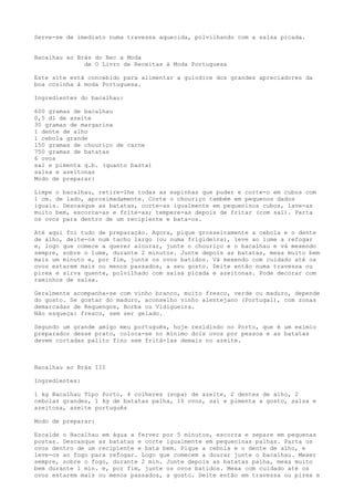 Serve-se de imediato numa travessa aquecida, polvilhando com a salsa picada.


Bacalhau ao Brás do Rec a Moda
              de O Livro de Receitas à Moda Portuguesa

Este site está concebido para alimentar a gulodice dos grandes apreciadores da
boa cozinha à moda Portuguesa.

Ingredientes do bacalhau:

600 gramas de bacalhau
0,5 dl de azeite
30 gramas de margarina
1 dente de alho
1 cebola grande
150 gramas de chouriço de carne
750 gramas de batatas
6 ovos
sal e pimenta q.b. (quanto basta)
salsa e azeitonas
Modo de preparar:

Limpe o bacalhau, retire-lhe todas as espinhas que puder e corte-o em cubos com
1 cm. de lado, aproximadamente. Corte o chouriço também em pequenos dados
iguais. Descasque as batatas, corte-as igualmente em pequeninos cubos, lave-as
muito bem, escorra-as e frite-as; tempere-as depois de fritar (com sal). Parta
os ovos para dentro de um recipiente e bata-os.

Até aqui foi tudo de preparação. Agora, pique grosseiramente a cebola e o dente
de alho, deite-os num tacho largo (ou numa frigideira), leve ao lume a refogar
e, logo que comece a querer alourar, junte o chouriço e o bacalhau e vá mexendo
sempre, sobre o lume, durante 2 minutos. Junte depois as batatas, mexa muito bem
mais um minuto e, por fim, junte os ovos batidos. Vá mexendo com cuidado até os
ovos estarem mais ou menos passados, a seu gosto. Deite então numa travessa ou
pirex e sirva quente, polvilhado com salsa picada e azeitonas. Pode decorar com
raminhos de salsa.

Geralmente acompanha-se com vinho branco, muito fresco, verde ou maduro, depende
do gosto. Se gostar do maduro, aconselho vinho alentejano (Portugal), com zonas
demarcadas de Reguengos, Borba ou Vidigueira.
Não esqueça: fresco, sem ser gelado.

Segundo um grande amigo meu português, hoje residindo no Porto, que é um exímio
preparador desse prato, coloca-se no mínimo dois ovos por pessoa e as batatas
devem cortadas palito fino sem fritá-las demais no azeite.



Bacalhau ao Brás III

Ingredientes:

1 kg Bacalhau Tipo Porto, 4 colheres (sopa) de azeite, 2 dentes de alho, 2
cebolas grandes, 1 kg de batatas palha, 10 ovos, sal e pimenta a gosto, salsa e
azeitona, azeite português

Modo de preparar:

Escalde o Bacalhau em água a ferver por 5 minutos, escorra e separe em pequenas
postas. Descasque as batatas e corte igualmente em pequeninas palhas. Parta os
ovos dentro de um recipiente e bata bem. Pique a cebola e o dente de alho, e
leve-os ao fogo para refogar. Logo que comecem a dourar junte o bacalhau. Mexer
sempre, sobre o fogo, durante 2 min. Junte depois as batatas palha, mexa muito
bem durante 1 min. e, por fim, junte os ovos batidos. Mexa com cuidado até os
ovos estarem mais ou menos passados, a gosto. Deite então em travessa ou pirex e
 